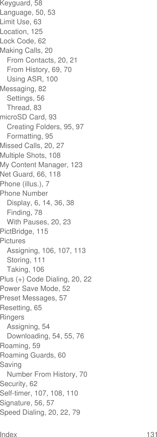  Index  131   Keyguard, 58 Language, 50, 53 Limit Use, 63 Location, 125 Lock Code, 62 Making Calls, 20 From Contacts, 20, 21 From History, 69, 70 Using ASR, 100 Messaging, 82 Settings, 56 Thread, 83 microSD Card, 93 Creating Folders, 95, 97 Formatting, 95 Missed Calls, 20, 27 Multiple Shots, 108 My Content Manager, 123 Net Guard, 66, 118 Phone (illus.), 7 Phone Number Display, 6, 14, 36, 38 Finding, 78 With Pauses, 20, 23 PictBridge, 115 Pictures Assigning, 106, 107, 113 Storing, 111 Taking, 106 Plus (+) Code Dialing, 20, 22 Power Save Mode, 52 Preset Messages, 57 Resetting, 65 Ringers Assigning, 54 Downloading, 54, 55, 76 Roaming, 59 Roaming Guards, 60 Saving Number From History, 70 Security, 62 Self-timer, 107, 108, 110 Signature, 56, 57 Speed Dialing, 20, 22, 79 