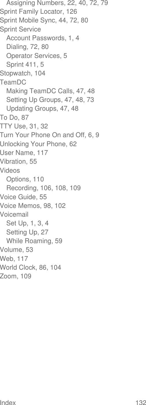  Index  132   Assigning Numbers, 22, 40, 72, 79 Sprint Family Locator, 126 Sprint Mobile Sync, 44, 72, 80 Sprint Service Account Passwords, 1, 4 Dialing, 72, 80 Operator Services, 5 Sprint 411, 5 Stopwatch, 104 TeamDC Making TeamDC Calls, 47, 48 Setting Up Groups, 47, 48, 73 Updating Groups, 47, 48 To Do, 87 TTY Use, 31, 32 Turn Your Phone On and Off, 6, 9 Unlocking Your Phone, 62 User Name, 117 Vibration, 55 Videos Options, 110 Recording, 106, 108, 109 Voice Guide, 55 Voice Memos, 98, 102 Voicemail Set Up, 1, 3, 4 Setting Up, 27 While Roaming, 59 Volume, 53 Web, 117 World Clock, 86, 104 Zoom, 109  