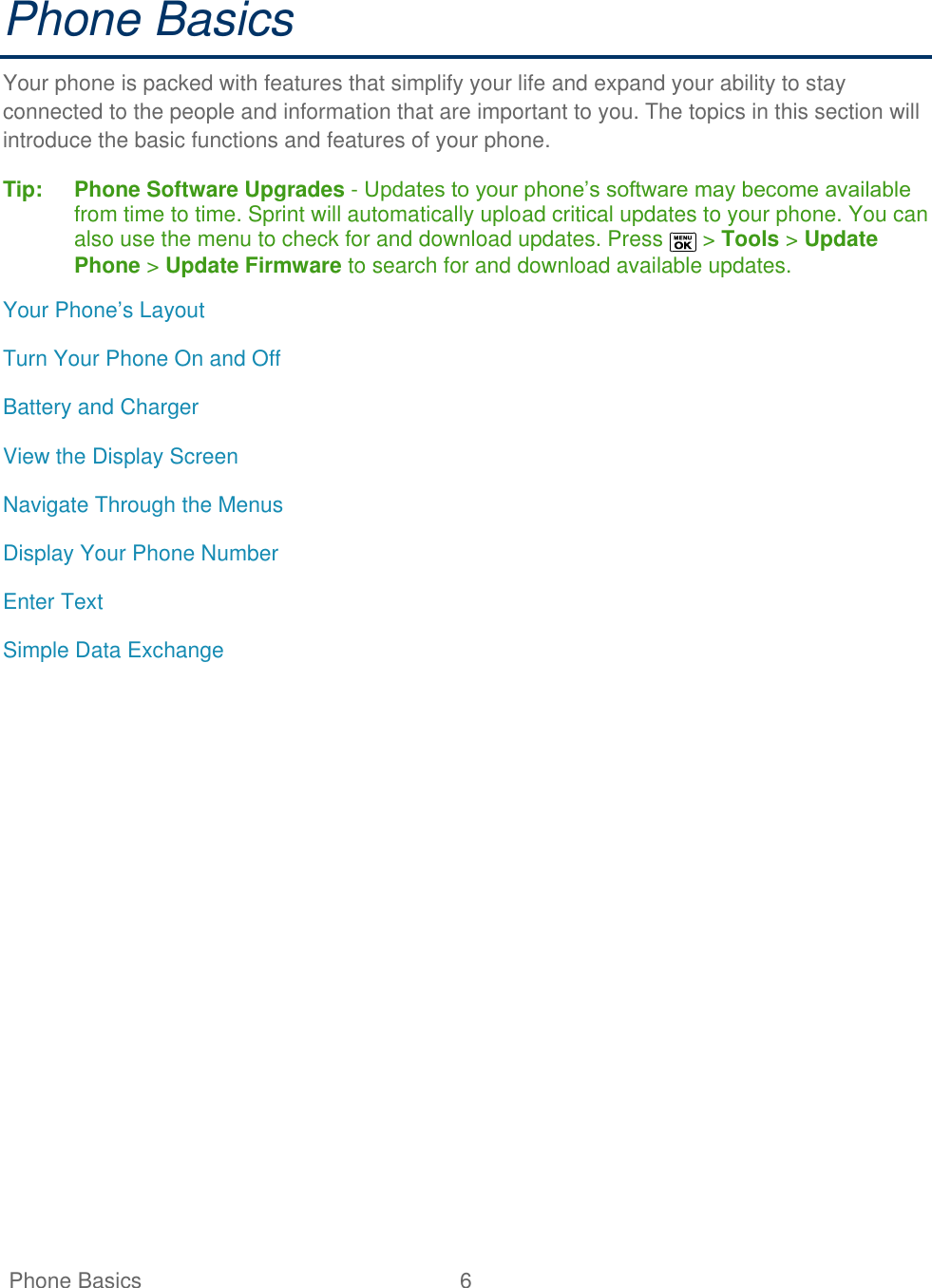   Phone Basics  6   Phone Basics Your phone is packed with features that simplify your life and expand your ability to stay connected to the people and information that are important to you. The topics in this section will introduce the basic functions and features of your phone. Tip:   Phone Software Upgrades - Updates to your phone’s software may become available from time to time. Sprint will automatically upload critical updates to your phone. You can also use the menu to check for and download updates. Press   &gt; Tools &gt; Update Phone &gt; Update Firmware to search for and download available updates. Your Phone’s Layout Turn Your Phone On and Off Battery and Charger View the Display Screen Navigate Through the Menus Display Your Phone Number Enter Text Simple Data Exchange 