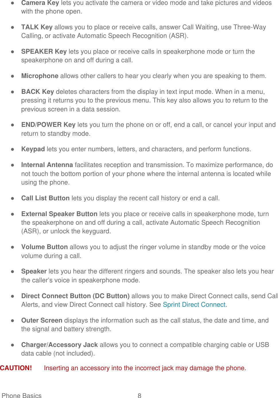   Phone Basics  8   ● Camera Key lets you activate the camera or video mode and take pictures and videos with the phone open. ● TALK Key allows you to place or receive calls, answer Call Waiting, use Three-Way Calling, or activate Automatic Speech Recognition (ASR). ● SPEAKER Key lets you place or receive calls in speakerphone mode or turn the speakerphone on and off during a call. ● Microphone allows other callers to hear you clearly when you are speaking to them. ● BACK Key deletes characters from the display in text input mode. When in a menu, pressing it returns you to the previous menu. This key also allows you to return to the previous screen in a data session. ● END/POWER Key lets you turn the phone on or off, end a call, or cancel your input and return to standby mode. ● Keypad lets you enter numbers, letters, and characters, and perform functions. ● Internal Antenna facilitates reception and transmission. To maximize performance, do not touch the bottom portion of your phone where the internal antenna is located while using the phone. ● Call List Button lets you display the recent call history or end a call. ● External Speaker Button lets you place or receive calls in speakerphone mode, turn the speakerphone on and off during a call, activate Automatic Speech Recognition (ASR), or unlock the keyguard. ● Volume Button allows you to adjust the ringer volume in standby mode or the voice volume during a call. ● Speaker lets you hear the different ringers and sounds. The speaker also lets you hear the caller’s voice in speakerphone mode. ● Direct Connect Button (DC Button) allows you to make Direct Connect calls, send Call Alerts, and view Direct Connect call history. See Sprint Direct Connect. ● Outer Screen displays the information such as the call status, the date and time, and the signal and battery strength. ● Charger/Accessory Jack allows you to connect a compatible charging cable or USB data cable (not included). CAUTION!  Inserting an accessory into the incorrect jack may damage the phone. 