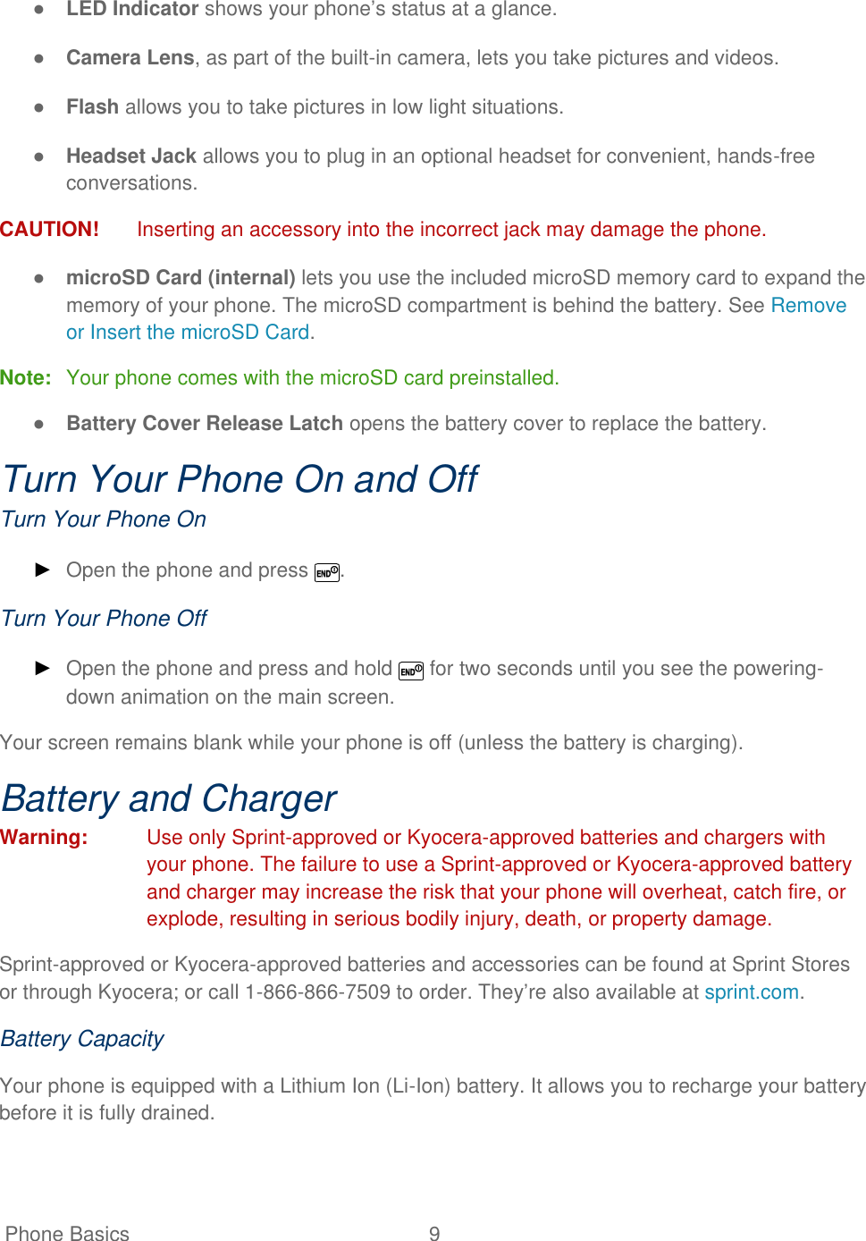   Phone Basics  9   ● LED Indicator shows your phone’s status at a glance. ● Camera Lens, as part of the built-in camera, lets you take pictures and videos. ● Flash allows you to take pictures in low light situations. ● Headset Jack allows you to plug in an optional headset for convenient, hands-free conversations.  CAUTION!  Inserting an accessory into the incorrect jack may damage the phone. ● microSD Card (internal) lets you use the included microSD memory card to expand the memory of your phone. The microSD compartment is behind the battery. See Remove or Insert the microSD Card. Note:  Your phone comes with the microSD card preinstalled.  ● Battery Cover Release Latch opens the battery cover to replace the battery. Turn Your Phone On and Off Turn Your Phone On ► Open the phone and press  . Turn Your Phone Off ► Open the phone and press and hold   for two seconds until you see the powering-down animation on the main screen. Your screen remains blank while your phone is off (unless the battery is charging). Battery and Charger Warning:  Use only Sprint-approved or Kyocera-approved batteries and chargers with your phone. The failure to use a Sprint-approved or Kyocera-approved battery and charger may increase the risk that your phone will overheat, catch fire, or explode, resulting in serious bodily injury, death, or property damage. Sprint-approved or Kyocera-approved batteries and accessories can be found at Sprint Stores or through Kyocera; or call 1-866-866-7509 to order. They’re also available at sprint.com. Battery Capacity Your phone is equipped with a Lithium Ion (Li-Ion) battery. It allows you to recharge your battery before it is fully drained. 