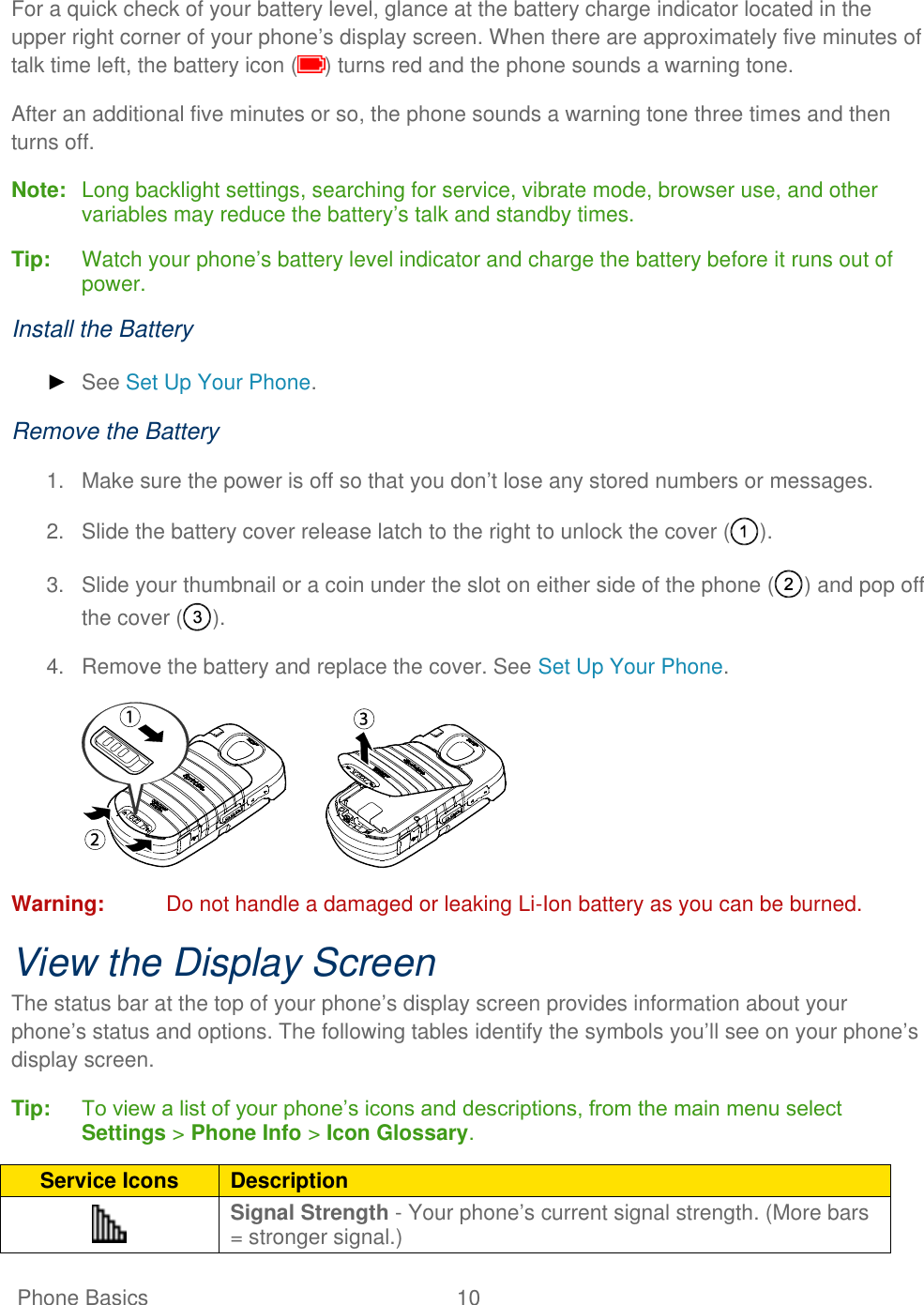   Phone Basics  10   For a quick check of your battery level, glance at the battery charge indicator located in the upper right corner of your phone’s display screen. When there are approximately five minutes of talk time left, the battery icon ( ) turns red and the phone sounds a warning tone. After an additional five minutes or so, the phone sounds a warning tone three times and then turns off. Note:  Long backlight settings, searching for service, vibrate mode, browser use, and other variables may reduce the battery’s talk and standby times.  Tip:   Watch your phone’s battery level indicator and charge the battery before it runs out of power. Install the Battery ► See Set Up Your Phone. Remove the Battery 1.  Make sure the power is off so that you don’t lose any stored numbers or messages. 2.  Slide the battery cover release latch to the right to unlock the cover ( ). 3.  Slide your thumbnail or a coin under the slot on either side of the phone ( ) and pop off the cover ( ). 4.  Remove the battery and replace the cover. See Set Up Your Phone.  Warning:  Do not handle a damaged or leaking Li-Ion battery as you can be burned. View the Display Screen The status bar at the top of your phone’s display screen provides information about your phone’s status and options. The following tables identify the symbols you’ll see on your phone’s display screen. Tip:   To view a list of your phone’s icons and descriptions, from the main menu select Settings &gt; Phone Info &gt; Icon Glossary. Service Icons Description  Signal Strength - Your phone’s current signal strength. (More bars = stronger signal.) 