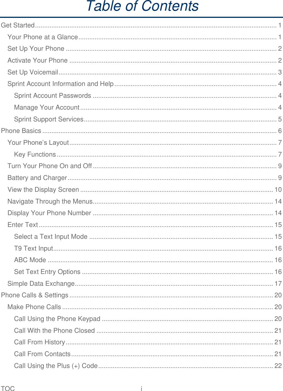 TOC  i   Table of Contents Get Started ...................................................................................................................................... 1 Your Phone at a Glance .............................................................................................................. 1 Set Up Your Phone ..................................................................................................................... 2 Activate Your Phone ................................................................................................................... 2 Set Up Voicemail ......................................................................................................................... 3 Sprint Account Information and Help .......................................................................................... 4 Sprint Account Passwords ...................................................................................................... 4 Manage Your Account ............................................................................................................. 4 Sprint Support Services ........................................................................................................... 5 Phone Basics .................................................................................................................................. 6 Your Phone’s Layout ................................................................................................................... 7 Key Functions .......................................................................................................................... 7 Turn Your Phone On and Off ...................................................................................................... 9 Battery and Charger .................................................................................................................... 9 View the Display Screen ........................................................................................................... 10 Navigate Through the Menus .................................................................................................... 14 Display Your Phone Number .................................................................................................... 14 Enter Text .................................................................................................................................. 15 Select a Text Input Mode ...................................................................................................... 15 T9 Text Input .......................................................................................................................... 16 ABC Mode ............................................................................................................................. 16 Set Text Entry Options .......................................................................................................... 16 Simple Data Exchange .............................................................................................................. 17 Phone Calls &amp; Settings ................................................................................................................. 20 Make Phone Calls ..................................................................................................................... 20 Call Using the Phone Keypad ............................................................................................... 20 Call With the Phone Closed .................................................................................................. 21 Call From History ................................................................................................................... 21 Call From Contacts ................................................................................................................ 21 Call Using the Plus (+) Code ................................................................................................. 22 