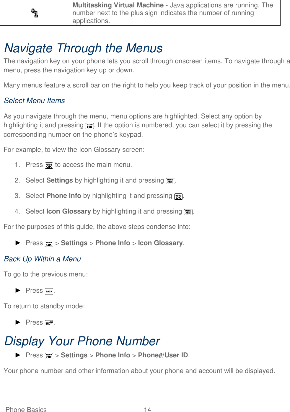   Phone Basics  14    Multitasking Virtual Machine - Java applications are running. The number next to the plus sign indicates the number of running applications.  Navigate Through the Menus The navigation key on your phone lets you scroll through onscreen items. To navigate through a menu, press the navigation key up or down.  Many menus feature a scroll bar on the right to help you keep track of your position in the menu.  Select Menu Items As you navigate through the menu, menu options are highlighted. Select any option by highlighting it and pressing  . If the option is numbered, you can select it by pressing the corresponding number on the phone’s keypad. For example, to view the Icon Glossary screen: 1.  Press   to access the main menu. 2.  Select Settings by highlighting it and pressing  . 3.  Select Phone Info by highlighting it and pressing  . 4.  Select Icon Glossary by highlighting it and pressing  . For the purposes of this guide, the above steps condense into: ► Press   &gt; Settings &gt; Phone Info &gt; Icon Glossary. Back Up Within a Menu To go to the previous menu: ► Press  . To return to standby mode: ► Press  . Display Your Phone Number ► Press   &gt; Settings &gt; Phone Info &gt; Phone#/User ID. Your phone number and other information about your phone and account will be displayed. 