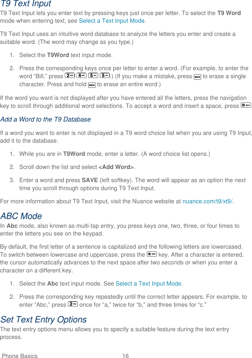   Phone Basics  16   T9 Text Input T9 Text Input lets you enter text by pressing keys just once per letter. To select the T9 Word mode when entering text, see Select a Text Input Mode. T9 Text Input uses an intuitive word database to analyze the letters you enter and create a suitable word. (The word may change as you type.) 1.  Select the T9Word text input mode. 2.  Press the corresponding keys once per letter to enter a word. (For example, to enter the word ―Bill,‖ press        .) (If you make a mistake, press   to erase a single character. Press and hold   to erase an entire word.) If the word you want is not displayed after you have entered all the letters, press the navigation key to scroll through additional word selections. To accept a word and insert a space, press  . Add a Word to the T9 Database If a word you want to enter is not displayed in a T9 word choice list when you are using T9 Input, add it to the database. 1.  While you are in T9Word mode, enter a letter. (A word choice list opens.) 2.  Scroll down the list and select &lt;Add Word&gt;. 3.  Enter a word and press SAVE (left softkey). The word will appear as an option the next time you scroll through options during T9 Text Input. For more information about T9 Text Input, visit the Nuance website at nuance.com/t9/xt9/. ABC Mode In Abc mode, also known as multi-tap entry, you press keys one, two, three, or four times to enter the letters you see on the keypad. By default, the first letter of a sentence is capitalized and the following letters are lowercased. To switch between lowercase and uppercase, press the   key. After a character is entered, the cursor automatically advances to the next space after two seconds or when you enter a character on a different key. 1.  Select the Abc text input mode. See Select a Text Input Mode.  2.  Press the corresponding key repeatedly until the correct letter appears. For example, to enter ―Abc,‖ press   once for ―a,‖ twice for ―b,‖ and three times for ―c.‖ Set Text Entry Options The text entry options menu allows you to specify a suitable feature during the text entry process. 