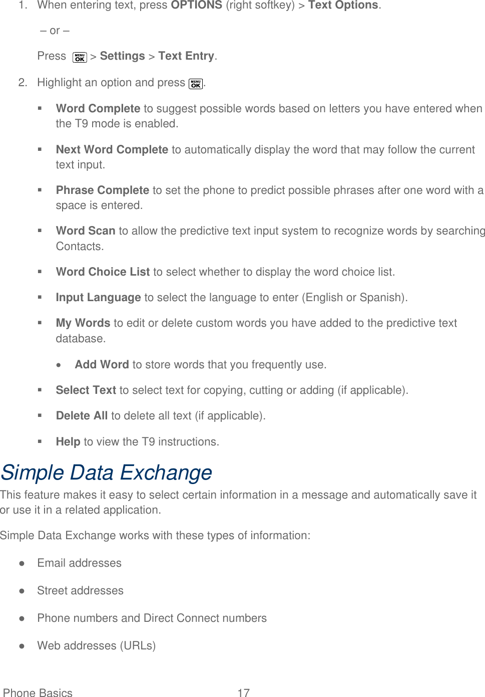  Phone Basics  17   1.  When entering text, press OPTIONS (right softkey) &gt; Text Options.  – or – Press    &gt; Settings &gt; Text Entry. 2.  Highlight an option and press  .  Word Complete to suggest possible words based on letters you have entered when the T9 mode is enabled.  Next Word Complete to automatically display the word that may follow the current text input.  Phrase Complete to set the phone to predict possible phrases after one word with a space is entered.  Word Scan to allow the predictive text input system to recognize words by searching Contacts.  Word Choice List to select whether to display the word choice list.  Input Language to select the language to enter (English or Spanish).  My Words to edit or delete custom words you have added to the predictive text database.  Add Word to store words that you frequently use.   Select Text to select text for copying, cutting or adding (if applicable).  Delete All to delete all text (if applicable).   Help to view the T9 instructions. Simple Data Exchange This feature makes it easy to select certain information in a message and automatically save it or use it in a related application. Simple Data Exchange works with these types of information: ●  Email addresses ●  Street addresses ●  Phone numbers and Direct Connect numbers ●  Web addresses (URLs) 