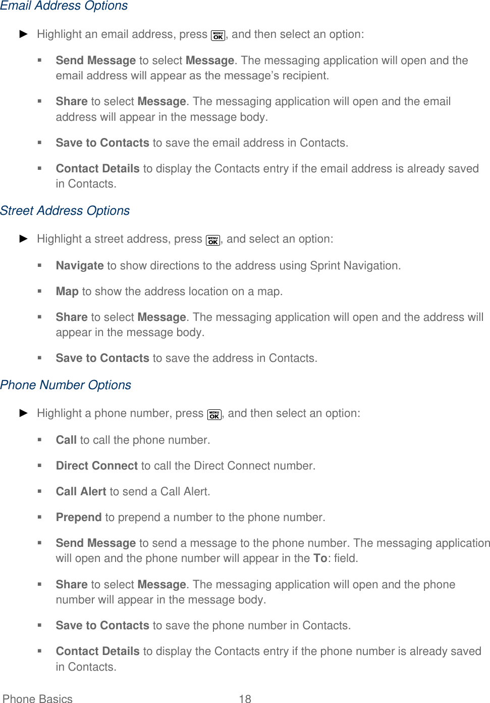   Phone Basics  18   Email Address Options ► Highlight an email address, press  , and then select an option:  Send Message to select Message. The messaging application will open and the email address will appear as the message’s recipient.  Share to select Message. The messaging application will open and the email address will appear in the message body.  Save to Contacts to save the email address in Contacts.   Contact Details to display the Contacts entry if the email address is already saved in Contacts. Street Address Options ► Highlight a street address, press  , and select an option:  Navigate to show directions to the address using Sprint Navigation.  Map to show the address location on a map.  Share to select Message. The messaging application will open and the address will appear in the message body.  Save to Contacts to save the address in Contacts. Phone Number Options ► Highlight a phone number, press  , and then select an option:  Call to call the phone number.  Direct Connect to call the Direct Connect number.  Call Alert to send a Call Alert.  Prepend to prepend a number to the phone number.  Send Message to send a message to the phone number. The messaging application will open and the phone number will appear in the To: field.  Share to select Message. The messaging application will open and the phone number will appear in the message body.  Save to Contacts to save the phone number in Contacts.   Contact Details to display the Contacts entry if the phone number is already saved in Contacts. 