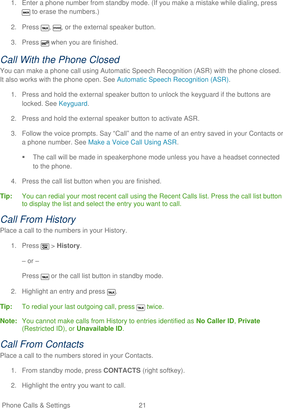   Phone Calls &amp; Settings  21   1.  Enter a phone number from standby mode. (If you make a mistake while dialing, press  to erase the numbers.) 2.  Press  ,  , or the external speaker button. 3.  Press   when you are finished. Call With the Phone Closed You can make a phone call using Automatic Speech Recognition (ASR) with the phone closed. It also works with the phone open. See Automatic Speech Recognition (ASR). 1.  Press and hold the external speaker button to unlock the keyguard if the buttons are locked. See Keyguard. 2.  Press and hold the external speaker button to activate ASR. 3.  Follow the voice prompts. Say ―Call‖ and the name of an entry saved in your Contacts or a phone number. See Make a Voice Call Using ASR.   The call will be made in speakerphone mode unless you have a headset connected to the phone. 4.  Press the call list button when you are finished. Tip:   You can redial your most recent call using the Recent Calls list. Press the call list button to display the list and select the entry you want to call. Call From History Place a call to the numbers in your History. 1.  Press   &gt; History. – or – Press   or the call list button in standby mode. 2.  Highlight an entry and press  . Tip:   To redial your last outgoing call, press   twice. Note:  You cannot make calls from History to entries identified as No Caller ID, Private (Restricted ID), or Unavailable ID. Call From Contacts Place a call to the numbers stored in your Contacts. 1.  From standby mode, press CONTACTS (right softkey). 2.  Highlight the entry you want to call. 