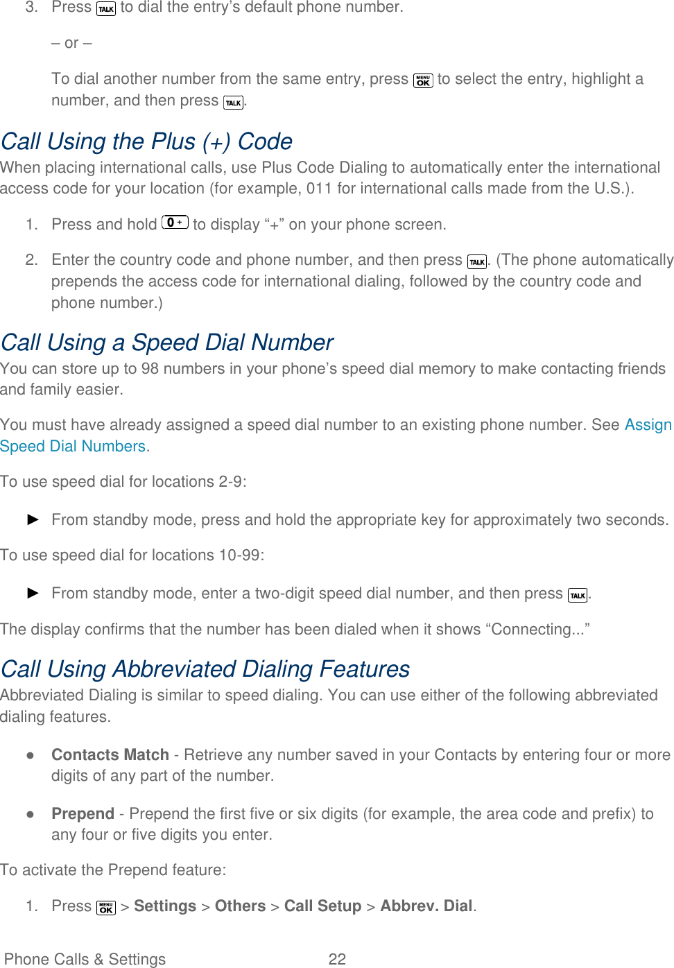   Phone Calls &amp; Settings  22   3.  Press   to dial the entry’s default phone number. – or – To dial another number from the same entry, press   to select the entry, highlight a number, and then press  . Call Using the Plus (+) Code When placing international calls, use Plus Code Dialing to automatically enter the international access code for your location (for example, 011 for international calls made from the U.S.). 1.  Press and hold   to display ―+‖ on your phone screen. 2.  Enter the country code and phone number, and then press  . (The phone automatically prepends the access code for international dialing, followed by the country code and phone number.) Call Using a Speed Dial Number You can store up to 98 numbers in your phone’s speed dial memory to make contacting friends and family easier. You must have already assigned a speed dial number to an existing phone number. See Assign Speed Dial Numbers. To use speed dial for locations 2-9: ► From standby mode, press and hold the appropriate key for approximately two seconds. To use speed dial for locations 10-99: ► From standby mode, enter a two-digit speed dial number, and then press  . The display confirms that the number has been dialed when it shows ―Connecting...‖ Call Using Abbreviated Dialing Features Abbreviated Dialing is similar to speed dialing. You can use either of the following abbreviated dialing features. ● Contacts Match - Retrieve any number saved in your Contacts by entering four or more digits of any part of the number. ● Prepend - Prepend the first five or six digits (for example, the area code and prefix) to any four or five digits you enter. To activate the Prepend feature: 1.  Press   &gt; Settings &gt; Others &gt; Call Setup &gt; Abbrev. Dial. 