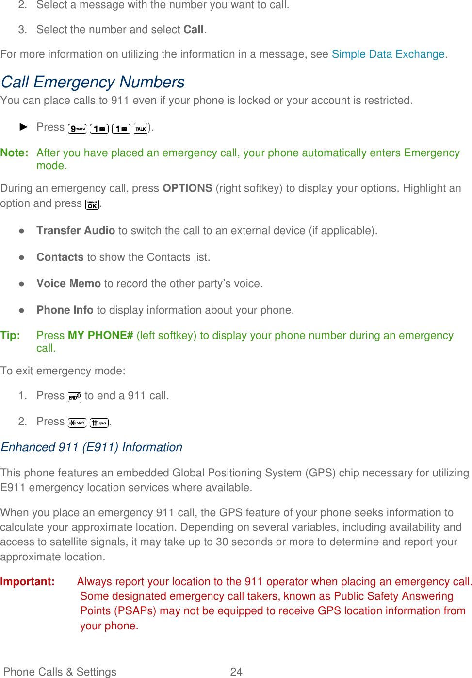   Phone Calls &amp; Settings  24   2.  Select a message with the number you want to call. 3.  Select the number and select Call. For more information on utilizing the information in a message, see Simple Data Exchange. Call Emergency Numbers You can place calls to 911 even if your phone is locked or your account is restricted. ► Press        ). Note:  After you have placed an emergency call, your phone automatically enters Emergency mode.  During an emergency call, press OPTIONS (right softkey) to display your options. Highlight an option and press  . ● Transfer Audio to switch the call to an external device (if applicable). ● Contacts to show the Contacts list. ● Voice Memo to record the other party’s voice. ● Phone Info to display information about your phone. Tip:   Press MY PHONE# (left softkey) to display your phone number during an emergency call. To exit emergency mode: 1.  Press   to end a 911 call. 2.  Press   . Enhanced 911 (E911) Information This phone features an embedded Global Positioning System (GPS) chip necessary for utilizing E911 emergency location services where available.  When you place an emergency 911 call, the GPS feature of your phone seeks information to calculate your approximate location. Depending on several variables, including availability and access to satellite signals, it may take up to 30 seconds or more to determine and report your approximate location. Important:  Always report your location to the 911 operator when placing an emergency call. Some designated emergency call takers, known as Public Safety Answering Points (PSAPs) may not be equipped to receive GPS location information from your phone. 