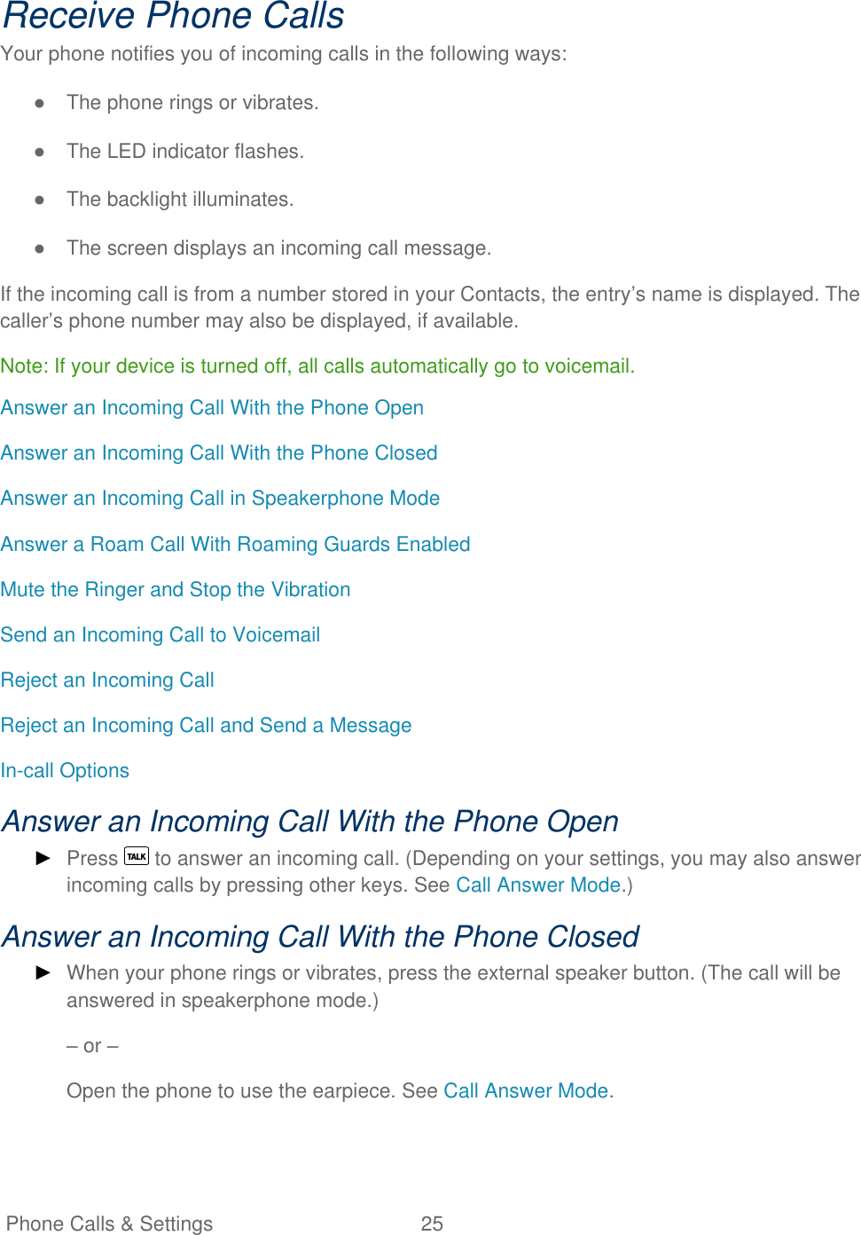   Phone Calls &amp; Settings  25   Receive Phone Calls Your phone notifies you of incoming calls in the following ways: ●  The phone rings or vibrates. ●  The LED indicator flashes. ●  The backlight illuminates. ●  The screen displays an incoming call message. If the incoming call is from a number stored in your Contacts, the entry’s name is displayed. The caller’s phone number may also be displayed, if available. Note: If your device is turned off, all calls automatically go to voicemail. Answer an Incoming Call With the Phone Open Answer an Incoming Call With the Phone Closed Answer an Incoming Call in Speakerphone Mode Answer a Roam Call With Roaming Guards Enabled Mute the Ringer and Stop the Vibration Send an Incoming Call to Voicemail Reject an Incoming Call Reject an Incoming Call and Send a Message In-call Options Answer an Incoming Call With the Phone Open ► Press   to answer an incoming call. (Depending on your settings, you may also answer incoming calls by pressing other keys. See Call Answer Mode.) Answer an Incoming Call With the Phone Closed ► When your phone rings or vibrates, press the external speaker button. (The call will be answered in speakerphone mode.) – or – Open the phone to use the earpiece. See Call Answer Mode. 