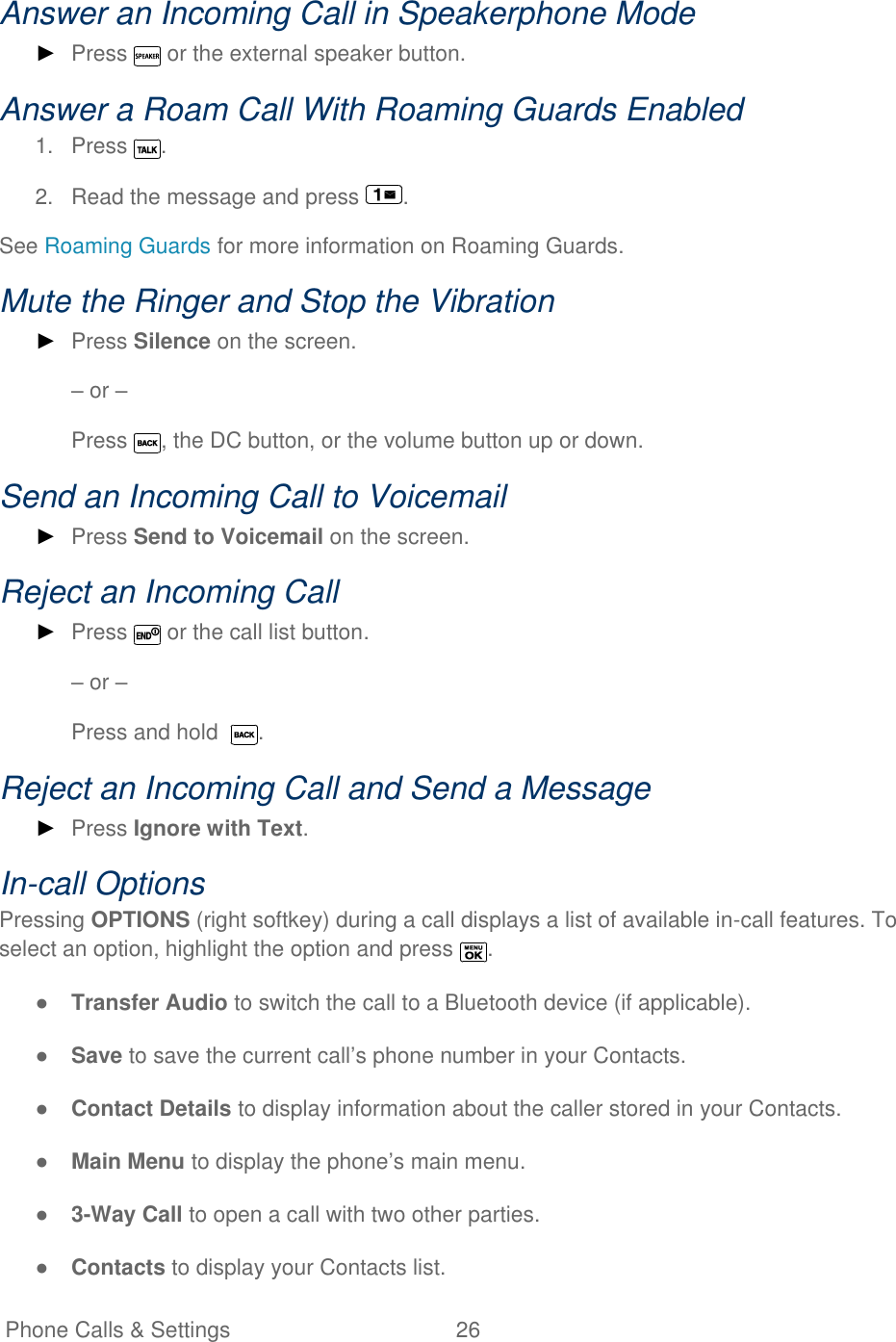   Phone Calls &amp; Settings  26   Answer an Incoming Call in Speakerphone Mode ► Press   or the external speaker button. Answer a Roam Call With Roaming Guards Enabled 1.  Press  . 2.  Read the message and press  . See Roaming Guards for more information on Roaming Guards. Mute the Ringer and Stop the Vibration ► Press Silence on the screen. – or – Press  , the DC button, or the volume button up or down.  Send an Incoming Call to Voicemail ► Press Send to Voicemail on the screen. Reject an Incoming Call ► Press   or the call list button. – or – Press and hold   . Reject an Incoming Call and Send a Message ► Press Ignore with Text. In-call Options Pressing OPTIONS (right softkey) during a call displays a list of available in-call features. To select an option, highlight the option and press  . ● Transfer Audio to switch the call to a Bluetooth device (if applicable). ● Save to save the current call’s phone number in your Contacts. ● Contact Details to display information about the caller stored in your Contacts. ● Main Menu to display the phone’s main menu. ● 3-Way Call to open a call with two other parties. ● Contacts to display your Contacts list. 