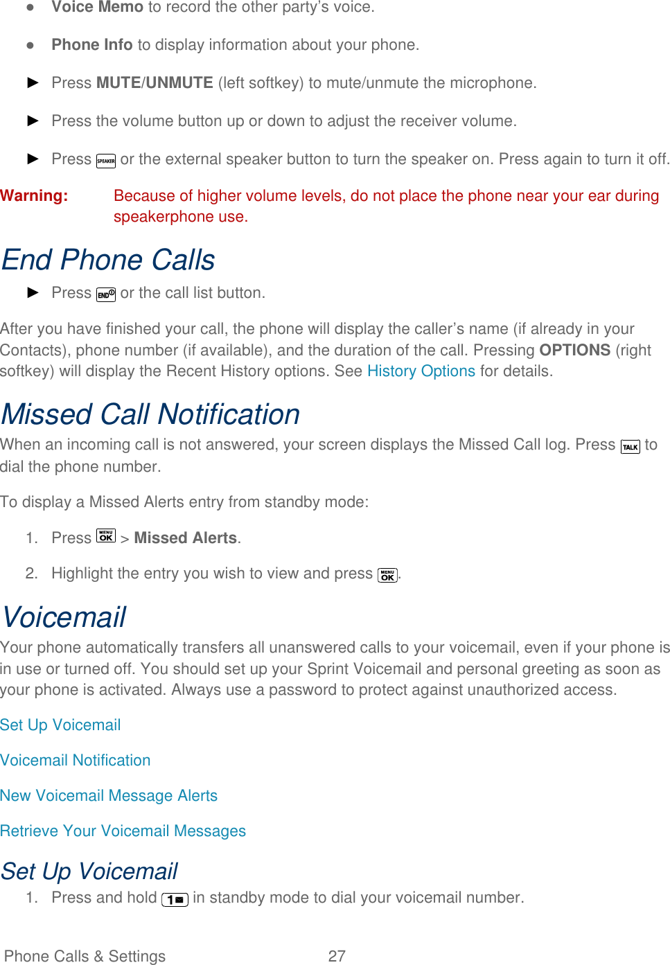   Phone Calls &amp; Settings  27   ● Voice Memo to record the other party’s voice. ● Phone Info to display information about your phone. ► Press MUTE/UNMUTE (left softkey) to mute/unmute the microphone. ► Press the volume button up or down to adjust the receiver volume. ► Press   or the external speaker button to turn the speaker on. Press again to turn it off. Warning:  Because of higher volume levels, do not place the phone near your ear during speakerphone use. End Phone Calls ► Press   or the call list button. After you have finished your call, the phone will display the caller’s name (if already in your Contacts), phone number (if available), and the duration of the call. Pressing OPTIONS (right softkey) will display the Recent History options. See History Options for details. Missed Call Notification When an incoming call is not answered, your screen displays the Missed Call log. Press   to dial the phone number. To display a Missed Alerts entry from standby mode: 1.  Press   &gt; Missed Alerts. 2.  Highlight the entry you wish to view and press  . Voicemail Your phone automatically transfers all unanswered calls to your voicemail, even if your phone is in use or turned off. You should set up your Sprint Voicemail and personal greeting as soon as your phone is activated. Always use a password to protect against unauthorized access. Set Up Voicemail Voicemail Notification New Voicemail Message Alerts Retrieve Your Voicemail Messages Set Up Voicemail 1.  Press and hold   in standby mode to dial your voicemail number. 