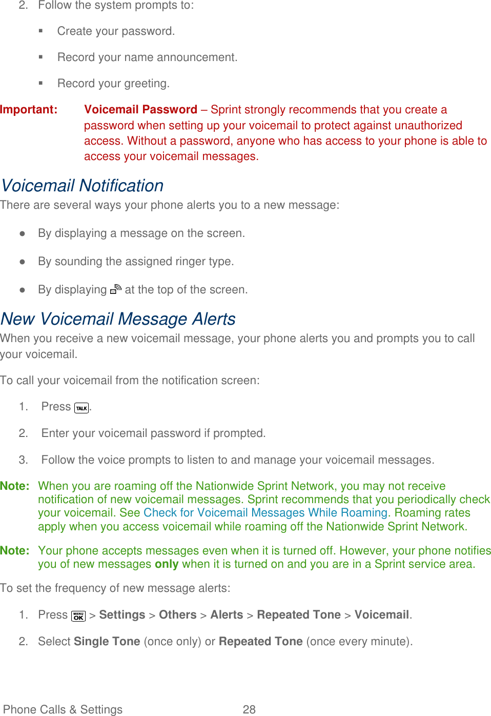   Phone Calls &amp; Settings  28   2.  Follow the system prompts to:   Create your password.   Record your name announcement.   Record your greeting. Important:  Voicemail Password – Sprint strongly recommends that you create a password when setting up your voicemail to protect against unauthorized access. Without a password, anyone who has access to your phone is able to access your voicemail messages. Voicemail Notification There are several ways your phone alerts you to a new message: ●  By displaying a message on the screen. ●  By sounding the assigned ringer type. ●  By displaying   at the top of the screen. New Voicemail Message Alerts When you receive a new voicemail message, your phone alerts you and prompts you to call your voicemail. To call your voicemail from the notification screen: 1.  Press  . 2.  Enter your voicemail password if prompted. 3.  Follow the voice prompts to listen to and manage your voicemail messages. Note:  When you are roaming off the Nationwide Sprint Network, you may not receive notification of new voicemail messages. Sprint recommends that you periodically check your voicemail. See Check for Voicemail Messages While Roaming. Roaming rates apply when you access voicemail while roaming off the Nationwide Sprint Network. Note:  Your phone accepts messages even when it is turned off. However, your phone notifies you of new messages only when it is turned on and you are in a Sprint service area. To set the frequency of new message alerts: 1.  Press   &gt; Settings &gt; Others &gt; Alerts &gt; Repeated Tone &gt; Voicemail. 2.  Select Single Tone (once only) or Repeated Tone (once every minute). 