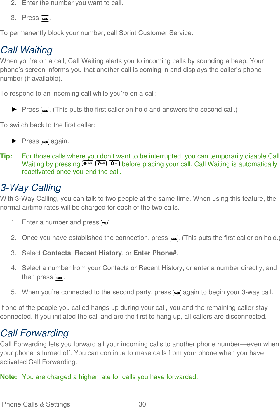   Phone Calls &amp; Settings  30   2.  Enter the number you want to call. 3.  Press  . To permanently block your number, call Sprint Customer Service. Call Waiting When you’re on a call, Call Waiting alerts you to incoming calls by sounding a beep. Your phone’s screen informs you that another call is coming in and displays the caller’s phone number (if available). To respond to an incoming call while you’re on a call: ► Press  . (This puts the first caller on hold and answers the second call.) To switch back to the first caller: ► Press   again. Tip:   For those calls where you don’t want to be interrupted, you can temporarily disable Call Waiting by pressing       before placing your call. Call Waiting is automatically reactivated once you end the call. 3-Way Calling With 3-Way Calling, you can talk to two people at the same time. When using this feature, the normal airtime rates will be charged for each of the two calls. 1.  Enter a number and press  . 2.  Once you have established the connection, press  . (This puts the first caller on hold.) 3.  Select Contacts, Recent History, or Enter Phone#. 4.  Select a number from your Contacts or Recent History, or enter a number directly, and then press  . 5. When you’re connected to the second party, press   again to begin your 3-way call. If one of the people you called hangs up during your call, you and the remaining caller stay connected. If you initiated the call and are the first to hang up, all callers are disconnected. Call Forwarding Call Forwarding lets you forward all your incoming calls to another phone number—even when your phone is turned off. You can continue to make calls from your phone when you have activated Call Forwarding. Note:  You are charged a higher rate for calls you have forwarded. 