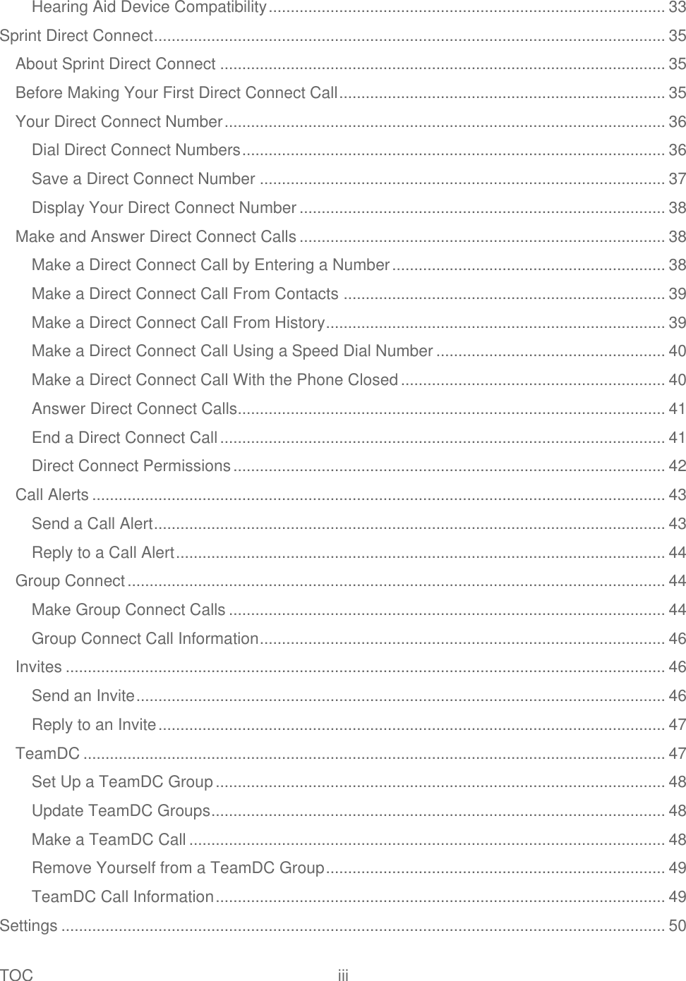 TOC  iii   Hearing Aid Device Compatibility .......................................................................................... 33 Sprint Direct Connect .................................................................................................................... 35 About Sprint Direct Connect ..................................................................................................... 35 Before Making Your First Direct Connect Call .......................................................................... 35 Your Direct Connect Number .................................................................................................... 36 Dial Direct Connect Numbers ................................................................................................ 36 Save a Direct Connect Number ............................................................................................ 37 Display Your Direct Connect Number ................................................................................... 38 Make and Answer Direct Connect Calls ................................................................................... 38 Make a Direct Connect Call by Entering a Number .............................................................. 38 Make a Direct Connect Call From Contacts ......................................................................... 39 Make a Direct Connect Call From History ............................................................................. 39 Make a Direct Connect Call Using a Speed Dial Number .................................................... 40 Make a Direct Connect Call With the Phone Closed ............................................................ 40 Answer Direct Connect Calls ................................................................................................. 41 End a Direct Connect Call ..................................................................................................... 41 Direct Connect Permissions .................................................................................................. 42 Call Alerts .................................................................................................................................. 43 Send a Call Alert .................................................................................................................... 43 Reply to a Call Alert ............................................................................................................... 44 Group Connect .......................................................................................................................... 44 Make Group Connect Calls ................................................................................................... 44 Group Connect Call Information ............................................................................................ 46 Invites ........................................................................................................................................ 46 Send an Invite ........................................................................................................................ 46 Reply to an Invite ................................................................................................................... 47 TeamDC .................................................................................................................................... 47 Set Up a TeamDC Group ...................................................................................................... 48 Update TeamDC Groups ....................................................................................................... 48 Make a TeamDC Call ............................................................................................................ 48 Remove Yourself from a TeamDC Group ............................................................................. 49 TeamDC Call Information ...................................................................................................... 49 Settings ......................................................................................................................................... 50 
