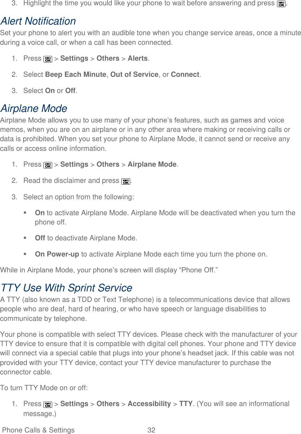   Phone Calls &amp; Settings  32   3.  Highlight the time you would like your phone to wait before answering and press  . Alert Notification Set your phone to alert you with an audible tone when you change service areas, once a minute during a voice call, or when a call has been connected. 1.  Press   &gt; Settings &gt; Others &gt; Alerts. 2.  Select Beep Each Minute, Out of Service, or Connect. 3.  Select On or Off. Airplane Mode Airplane Mode allows you to use many of your phone’s features, such as games and voice memos, when you are on an airplane or in any other area where making or receiving calls or data is prohibited. When you set your phone to Airplane Mode, it cannot send or receive any calls or access online information. 1.  Press   &gt; Settings &gt; Others &gt; Airplane Mode.  2.  Read the disclaimer and press  . 3.  Select an option from the following:  On to activate Airplane Mode. Airplane Mode will be deactivated when you turn the phone off.  Off to deactivate Airplane Mode.   On Power-up to activate Airplane Mode each time you turn the phone on. While in Airplane Mode, your phone’s screen will display ―Phone Off.‖ TTY Use With Sprint Service  A TTY (also known as a TDD or Text Telephone) is a telecommunications device that allows people who are deaf, hard of hearing, or who have speech or language disabilities to communicate by telephone. Your phone is compatible with select TTY devices. Please check with the manufacturer of your TTY device to ensure that it is compatible with digital cell phones. Your phone and TTY device will connect via a special cable that plugs into your phone’s headset jack. If this cable was not provided with your TTY device, contact your TTY device manufacturer to purchase the connector cable. To turn TTY Mode on or off: 1.  Press   &gt; Settings &gt; Others &gt; Accessibility &gt; TTY. (You will see an informational message.) 