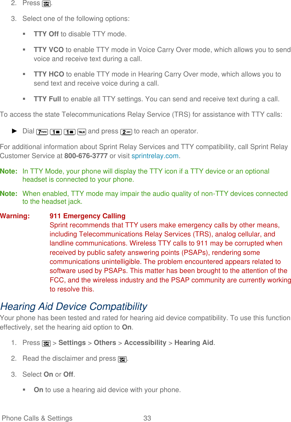   Phone Calls &amp; Settings  33   2.  Press  . 3.  Select one of the following options:   TTY Off to disable TTY mode.  TTY VCO to enable TTY mode in Voice Carry Over mode, which allows you to send voice and receive text during a call.  TTY HCO to enable TTY mode in Hearing Carry Over mode, which allows you to send text and receive voice during a call.  TTY Full to enable all TTY settings. You can send and receive text during a call. To access the state Telecommunications Relay Service (TRS) for assistance with TTY calls: ► Dial      and press   to reach an operator. For additional information about Sprint Relay Services and TTY compatibility, call Sprint Relay Customer Service at 800-676-3777 or visit sprintrelay.com.  Note:  In TTY Mode, your phone will display the TTY icon if a TTY device or an optional headset is connected to your phone. Note:  When enabled, TTY mode may impair the audio quality of non-TTY devices connected to the headset jack. Warning:  911 Emergency Calling Sprint recommends that TTY users make emergency calls by other means, including Telecommunications Relay Services (TRS), analog cellular, and landline communications. Wireless TTY calls to 911 may be corrupted when received by public safety answering points (PSAPs), rendering some communications unintelligible. The problem encountered appears related to software used by PSAPs. This matter has been brought to the attention of the FCC, and the wireless industry and the PSAP community are currently working to resolve this. Hearing Aid Device Compatibility Your phone has been tested and rated for hearing aid device compatibility. To use this function effectively, set the hearing aid option to On. 1.  Press   &gt; Settings &gt; Others &gt; Accessibility &gt; Hearing Aid. 2.  Read the disclaimer and press  . 3.  Select On or Off.  On to use a hearing aid device with your phone. 