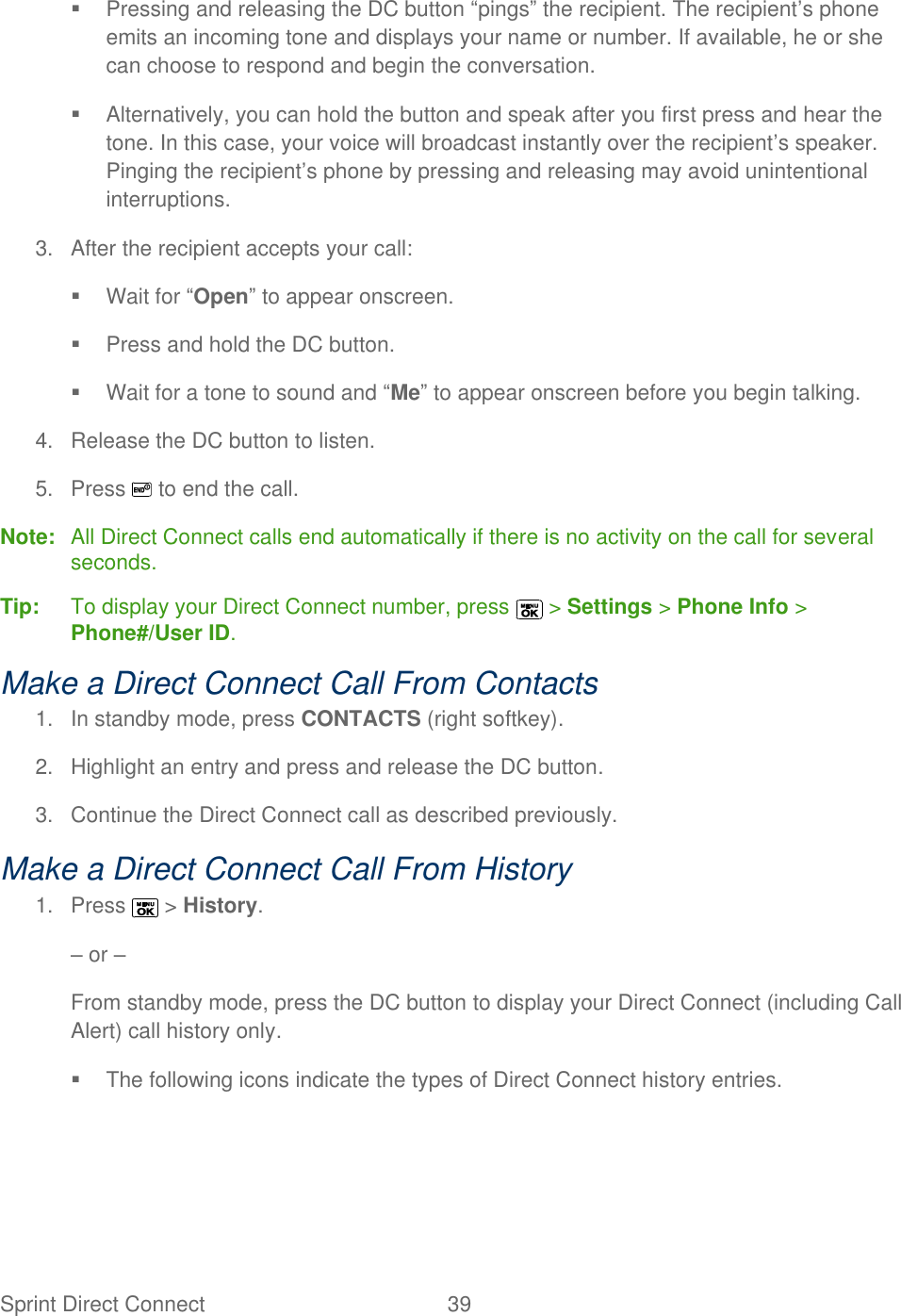  Sprint Direct Connect  39     Pressing and releasing the DC button ―pings‖ the recipient. The recipient’s phone emits an incoming tone and displays your name or number. If available, he or she can choose to respond and begin the conversation.   Alternatively, you can hold the button and speak after you first press and hear the tone. In this case, your voice will broadcast instantly over the recipient’s speaker. Pinging the recipient’s phone by pressing and releasing may avoid unintentional interruptions. 3.  After the recipient accepts your call:   Wait for ―Open‖ to appear onscreen.  Press and hold the DC button.   Wait for a tone to sound and ―Me‖ to appear onscreen before you begin talking. 4.  Release the DC button to listen. 5.  Press   to end the call. Note:  All Direct Connect calls end automatically if there is no activity on the call for several seconds. Tip:   To display your Direct Connect number, press   &gt; Settings &gt; Phone Info &gt; Phone#/User ID. Make a Direct Connect Call From Contacts 1.  In standby mode, press CONTACTS (right softkey). 2.  Highlight an entry and press and release the DC button. 3.  Continue the Direct Connect call as described previously. Make a Direct Connect Call From History 1.  Press   &gt; History. – or – From standby mode, press the DC button to display your Direct Connect (including Call Alert) call history only.   The following icons indicate the types of Direct Connect history entries.    