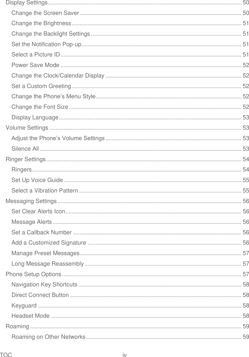 TOC  iv   Display Settings ......................................................................................................................... 50 Change the Screen Saver ..................................................................................................... 50 Change the Brightness .......................................................................................................... 51 Change the Backlight Settings .............................................................................................. 51 Set the Notification Pop-up .................................................................................................... 51 Select a Picture ID ................................................................................................................. 51 Power Save Mode ................................................................................................................. 52 Change the Clock/Calendar Display ..................................................................................... 52 Set a Custom Greeting .......................................................................................................... 52 Change the Phone’s Menu Style ........................................................................................... 52 Change the Font Size ............................................................................................................ 52 Display Language .................................................................................................................. 53 Volume Settings ........................................................................................................................ 53 Adjust the Phone’s Volume Settings ..................................................................................... 53 Silence All .............................................................................................................................. 53 Ringer Settings .......................................................................................................................... 54 Ringers ................................................................................................................................... 54 Set Up Voice Guide ............................................................................................................... 55 Select a Vibration Pattern ...................................................................................................... 55 Messaging Settings ................................................................................................................... 56 Set Clear Alerts Icon .............................................................................................................. 56 Message Alerts ...................................................................................................................... 56 Set a Callback Number ......................................................................................................... 56 Add a Customized Signature ................................................................................................ 56 Manage Preset Messages ..................................................................................................... 57 Long Message Reassembly .................................................................................................. 57 Phone Setup Options ................................................................................................................ 57 Navigation Key Shortcuts ...................................................................................................... 58 Direct Connect Button ........................................................................................................... 58 Keyguard ............................................................................................................................... 58 Headset Mode ....................................................................................................................... 58 Roaming .................................................................................................................................... 59 Roaming on Other Networks ................................................................................................. 59 