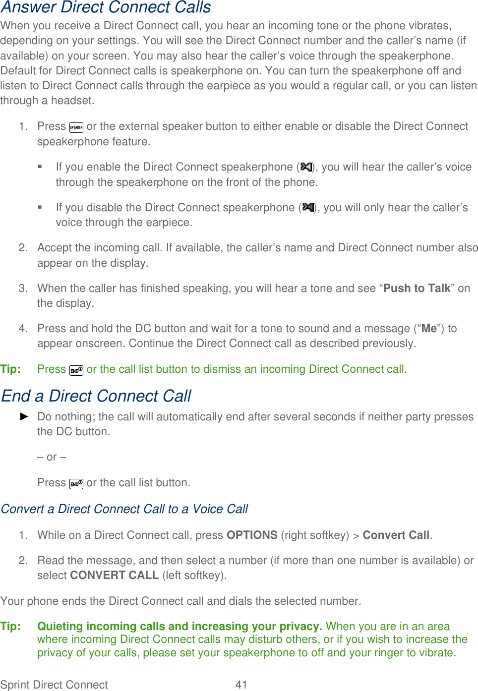  Sprint Direct Connect  41   Answer Direct Connect Calls When you receive a Direct Connect call, you hear an incoming tone or the phone vibrates, depending on your settings. You will see the Direct Connect number and the caller’s name (if available) on your screen. You may also hear the caller’s voice through the speakerphone. Default for Direct Connect calls is speakerphone on. You can turn the speakerphone off and listen to Direct Connect calls through the earpiece as you would a regular call, or you can listen through a headset. 1.  Press   or the external speaker button to either enable or disable the Direct Connect speakerphone feature.   If you enable the Direct Connect speakerphone ( ), you will hear the caller’s voice through the speakerphone on the front of the phone.   If you disable the Direct Connect speakerphone ( ), you will only hear the caller’s voice through the earpiece. 2.  Accept the incoming call. If available, the caller’s name and Direct Connect number also appear on the display. 3.  When the caller has finished speaking, you will hear a tone and see ―Push to Talk‖ on the display. 4.  Press and hold the DC button and wait for a tone to sound and a message (―Me‖) to appear onscreen. Continue the Direct Connect call as described previously. Tip:   Press   or the call list button to dismiss an incoming Direct Connect call. End a Direct Connect Call ► Do nothing; the call will automatically end after several seconds if neither party presses the DC button. – or –   Press   or the call list button. Convert a Direct Connect Call to a Voice Call 1.  While on a Direct Connect call, press OPTIONS (right softkey) &gt; Convert Call. 2.  Read the message, and then select a number (if more than one number is available) or select CONVERT CALL (left softkey). Your phone ends the Direct Connect call and dials the selected number. Tip:   Quieting incoming calls and increasing your privacy. When you are in an area where incoming Direct Connect calls may disturb others, or if you wish to increase the privacy of your calls, please set your speakerphone to off and your ringer to vibrate. 