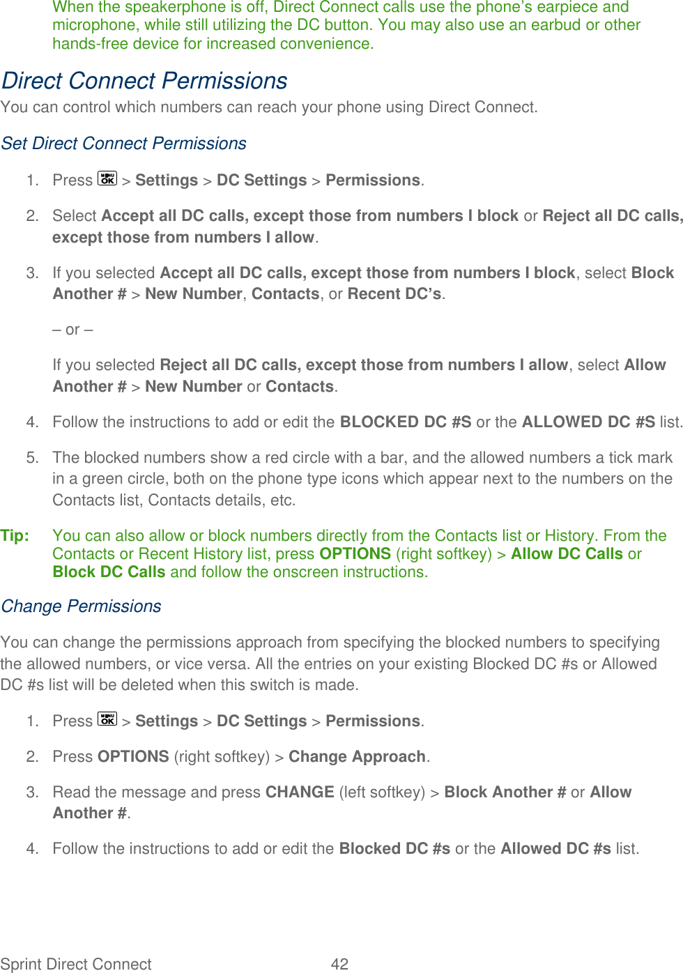  Sprint Direct Connect  42   When the speakerphone is off, Direct Connect calls use the phone’s earpiece and microphone, while still utilizing the DC button. You may also use an earbud or other hands-free device for increased convenience.  Direct Connect Permissions You can control which numbers can reach your phone using Direct Connect. Set Direct Connect Permissions 1.  Press   &gt; Settings &gt; DC Settings &gt; Permissions. 2.  Select Accept all DC calls, except those from numbers I block or Reject all DC calls, except those from numbers I allow. 3.  If you selected Accept all DC calls, except those from numbers I block, select Block Another # &gt; New Number, Contacts, or Recent DC’s. – or – If you selected Reject all DC calls, except those from numbers I allow, select Allow Another # &gt; New Number or Contacts. 4.  Follow the instructions to add or edit the BLOCKED DC #S or the ALLOWED DC #S list. 5. The blocked numbers show a red circle with a bar, and the allowed numbers a tick mark in a green circle, both on the phone type icons which appear next to the numbers on the Contacts list, Contacts details, etc. Tip:  You can also allow or block numbers directly from the Contacts list or History. From the Contacts or Recent History list, press OPTIONS (right softkey) &gt; Allow DC Calls or Block DC Calls and follow the onscreen instructions.  Change Permissions You can change the permissions approach from specifying the blocked numbers to specifying the allowed numbers, or vice versa. All the entries on your existing Blocked DC #s or Allowed DC #s list will be deleted when this switch is made. 1.  Press   &gt; Settings &gt; DC Settings &gt; Permissions. 2.  Press OPTIONS (right softkey) &gt; Change Approach. 3.  Read the message and press CHANGE (left softkey) &gt; Block Another # or Allow Another #. 4.  Follow the instructions to add or edit the Blocked DC #s or the Allowed DC #s list. 