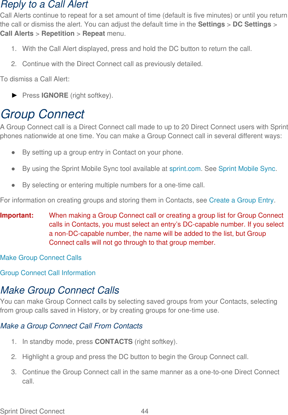  Sprint Direct Connect  44   Reply to a Call Alert Call Alerts continue to repeat for a set amount of time (default is five minutes) or until you return the call or dismiss the alert. You can adjust the default time in the Settings &gt; DC Settings &gt; Call Alerts &gt; Repetition &gt; Repeat menu. 1.  With the Call Alert displayed, press and hold the DC button to return the call. 2.  Continue with the Direct Connect call as previously detailed. To dismiss a Call Alert: ► Press IGNORE (right softkey). Group Connect A Group Connect call is a Direct Connect call made to up to 20 Direct Connect users with Sprint phones nationwide at one time. You can make a Group Connect call in several different ways: ●  By setting up a group entry in Contact on your phone. ●  By using the Sprint Mobile Sync tool available at sprint.com. See Sprint Mobile Sync. ●  By selecting or entering multiple numbers for a one-time call. For information on creating groups and storing them in Contacts, see Create a Group Entry. Important:  When making a Group Connect call or creating a group list for Group Connect calls in Contacts, you must select an entry’s DC-capable number. If you select a non-DC-capable number, the name will be added to the list, but Group Connect calls will not go through to that group member. Make Group Connect Calls Group Connect Call Information Make Group Connect Calls You can make Group Connect calls by selecting saved groups from your Contacts, selecting from group calls saved in History, or by creating groups for one-time use. Make a Group Connect Call From Contacts 1.  In standby mode, press CONTACTS (right softkey). 2.  Highlight a group and press the DC button to begin the Group Connect call. 3.  Continue the Group Connect call in the same manner as a one-to-one Direct Connect call. 