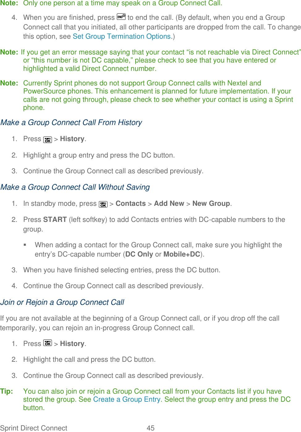  Sprint Direct Connect  45   Note:  Only one person at a time may speak on a Group Connect Call. 4.  When you are finished, press   to end the call. (By default, when you end a Group Connect call that you initiated, all other participants are dropped from the call. To change this option, see Set Group Termination Options.) Note: If you get an error message saying that your contact ―is not reachable via Direct Connect‖ or ―this number is not DC capable,‖ please check to see that you have entered or highlighted a valid Direct Connect number. Note:  Currently Sprint phones do not support Group Connect calls with Nextel and PowerSource phones. This enhancement is planned for future implementation. If your calls are not going through, please check to see whether your contact is using a Sprint phone. Make a Group Connect Call From History 1.  Press   &gt; History. 2.  Highlight a group entry and press the DC button. 3.  Continue the Group Connect call as described previously. Make a Group Connect Call Without Saving 1.  In standby mode, press   &gt; Contacts &gt; Add New &gt; New Group. 2.  Press START (left softkey) to add Contacts entries with DC-capable numbers to the group.   When adding a contact for the Group Connect call, make sure you highlight the entry’s DC-capable number (DC Only or Mobile+DC). 3.  When you have finished selecting entries, press the DC button. 4.  Continue the Group Connect call as described previously. Join or Rejoin a Group Connect Call If you are not available at the beginning of a Group Connect call, or if you drop off the call temporarily, you can rejoin an in-progress Group Connect call. 1.  Press   &gt; History. 2.  Highlight the call and press the DC button. 3.  Continue the Group Connect call as described previously. Tip:   You can also join or rejoin a Group Connect call from your Contacts list if you have stored the group. See Create a Group Entry. Select the group entry and press the DC button. 