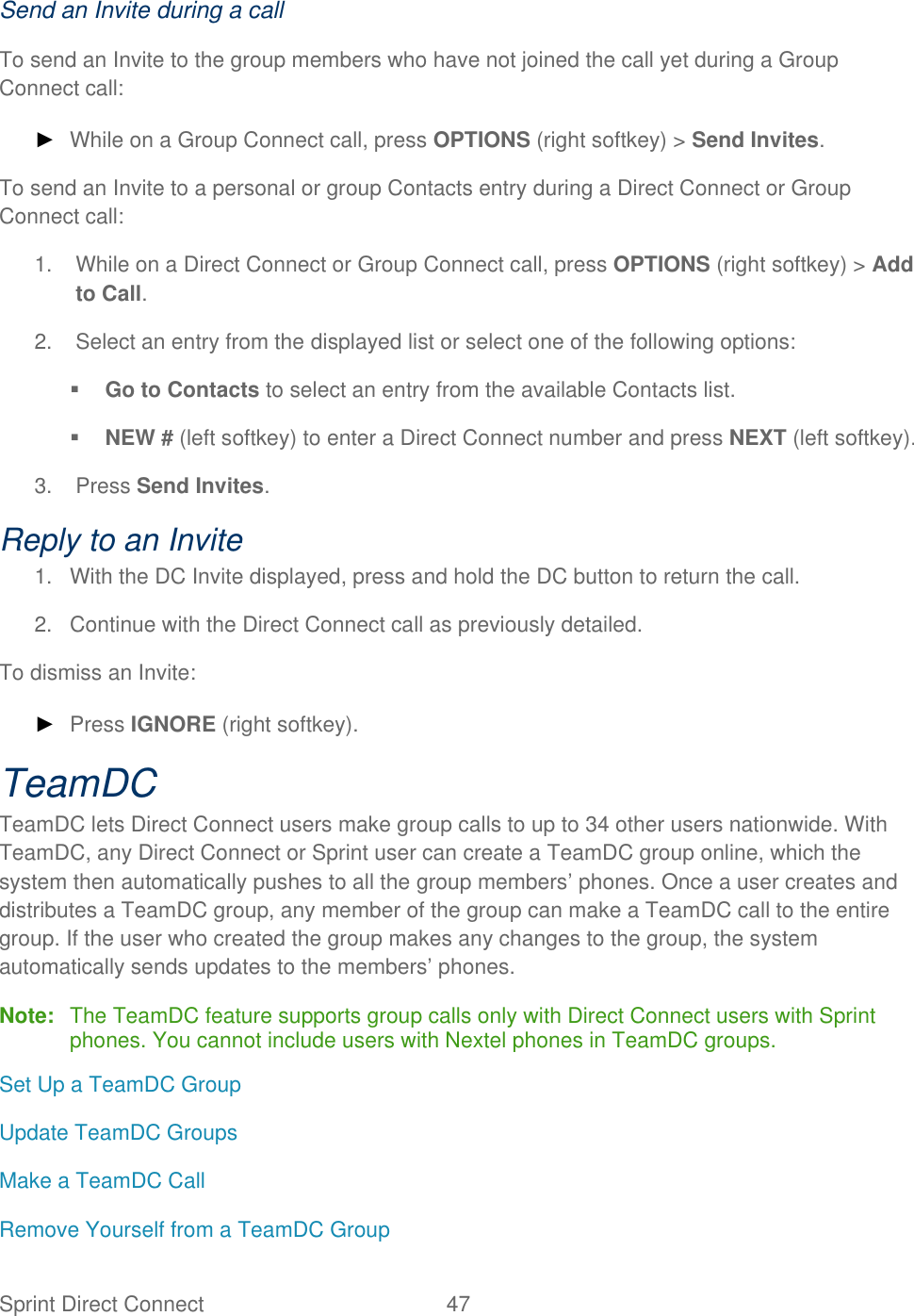  Sprint Direct Connect  47   Send an Invite during a call To send an Invite to the group members who have not joined the call yet during a Group Connect call: ► While on a Group Connect call, press OPTIONS (right softkey) &gt; Send Invites.  To send an Invite to a personal or group Contacts entry during a Direct Connect or Group Connect call: 1.  While on a Direct Connect or Group Connect call, press OPTIONS (right softkey) &gt; Add to Call. 2.  Select an entry from the displayed list or select one of the following options:  Go to Contacts to select an entry from the available Contacts list.  NEW # (left softkey) to enter a Direct Connect number and press NEXT (left softkey). 3.  Press Send Invites. Reply to an Invite 1.  With the DC Invite displayed, press and hold the DC button to return the call. 2.  Continue with the Direct Connect call as previously detailed. To dismiss an Invite: ► Press IGNORE (right softkey). TeamDC TeamDC lets Direct Connect users make group calls to up to 34 other users nationwide. With TeamDC, any Direct Connect or Sprint user can create a TeamDC group online, which the system then automatically pushes to all the group members’ phones. Once a user creates and distributes a TeamDC group, any member of the group can make a TeamDC call to the entire group. If the user who created the group makes any changes to the group, the system automatically sends updates to the members’ phones. Note:  The TeamDC feature supports group calls only with Direct Connect users with Sprint phones. You cannot include users with Nextel phones in TeamDC groups. Set Up a TeamDC Group Update TeamDC Groups Make a TeamDC Call  Remove Yourself from a TeamDC Group 