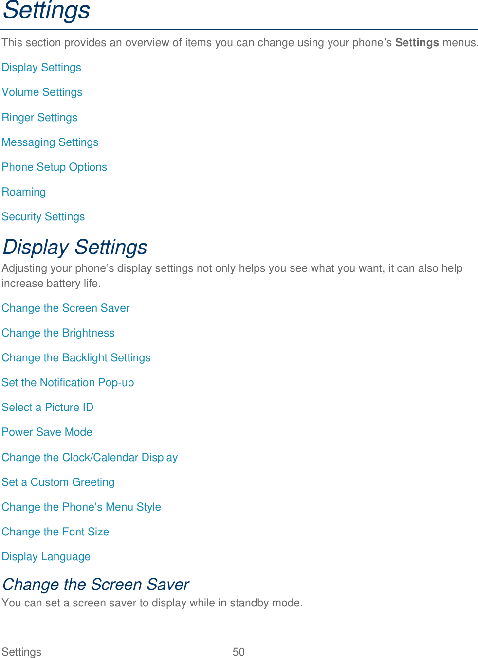  Settings  50   Settings This section provides an overview of items you can change using your phone’s Settings menus. Display Settings Volume Settings Ringer Settings Messaging Settings Phone Setup Options Roaming Security Settings Display Settings Adjusting your phone’s display settings not only helps you see what you want, it can also help increase battery life. Change the Screen Saver Change the Brightness Change the Backlight Settings Set the Notification Pop-up Select a Picture ID Power Save Mode Change the Clock/Calendar Display Set a Custom Greeting Change the Phone’s Menu Style Change the Font Size Display Language Change the Screen Saver You can set a screen saver to display while in standby mode. 