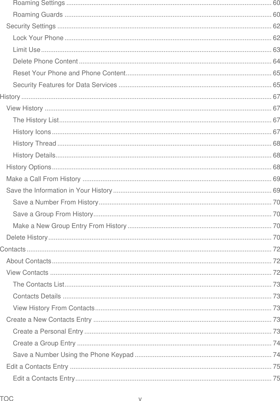 TOC  v   Roaming Settings .................................................................................................................. 60 Roaming Guards ................................................................................................................... 60 Security Settings ....................................................................................................................... 62 Lock Your Phone ................................................................................................................... 62 Limit Use ................................................................................................................................ 63 Delete Phone Content ........................................................................................................... 64 Reset Your Phone and Phone Content ................................................................................. 65 Security Features for Data Services ..................................................................................... 65 History ........................................................................................................................................... 67 View History .............................................................................................................................. 67 The History List ...................................................................................................................... 67 History Icons .......................................................................................................................... 67 History Thread ....................................................................................................................... 68 History Details ........................................................................................................................ 68 History Options .......................................................................................................................... 68 Make a Call From History ......................................................................................................... 69 Save the Information in Your History ........................................................................................ 69 Save a Number From History ................................................................................................ 70 Save a Group From History ................................................................................................... 70 Make a New Group Entry From History ................................................................................ 70 Delete History ............................................................................................................................ 70 Contacts ........................................................................................................................................ 72 About Contacts .......................................................................................................................... 72 View Contacts ........................................................................................................................... 72 The Contacts List ................................................................................................................... 73 Contacts Details .................................................................................................................... 73 View History From Contacts .................................................................................................. 73 Create a New Contacts Entry ................................................................................................... 73 Create a Personal Entry ........................................................................................................ 73 Create a Group Entry ............................................................................................................ 74 Save a Number Using the Phone Keypad ............................................................................ 74 Edit a Contacts Entry ................................................................................................................ 75 Edit a Contacts Entry ............................................................................................................. 75 