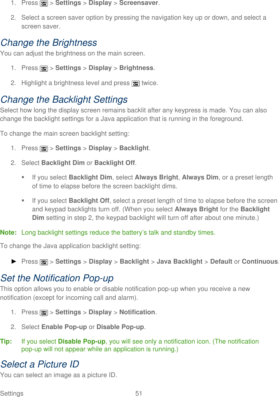  Settings  51   1.  Press   &gt; Settings &gt; Display &gt; Screensaver. 2.  Select a screen saver option by pressing the navigation key up or down, and select a screen saver. Change the Brightness You can adjust the brightness on the main screen. 1.  Press   &gt; Settings &gt; Display &gt; Brightness. 2.  Highlight a brightness level and press   twice. Change the Backlight Settings Select how long the display screen remains backlit after any keypress is made. You can also change the backlight settings for a Java application that is running in the foreground. To change the main screen backlight setting: 1.  Press   &gt; Settings &gt; Display &gt; Backlight. 2.  Select Backlight Dim or Backlight Off.   If you select Backlight Dim, select Always Bright, Always Dim, or a preset length of time to elapse before the screen backlight dims.   If you select Backlight Off, select a preset length of time to elapse before the screen and keypad backlights turn off. (When you select Always Bright for the Backlight Dim setting in step 2, the keypad backlight will turn off after about one minute.) Note:  Long backlight settings reduce the battery’s talk and standby times. To change the Java application backlight setting: ► Press   &gt; Settings &gt; Display &gt; Backlight &gt; Java Backlight &gt; Default or Continuous. Set the Notification Pop-up This option allows you to enable or disable notification pop-up when you receive a new notification (except for incoming call and alarm). 1.  Press   &gt; Settings &gt; Display &gt; Notification. 2.  Select Enable Pop-up or Disable Pop-up. Tip:   If you select Disable Pop-up, you will see only a notification icon. (The notification pop-up will not appear while an application is running.) Select a Picture ID You can select an image as a picture ID. 
