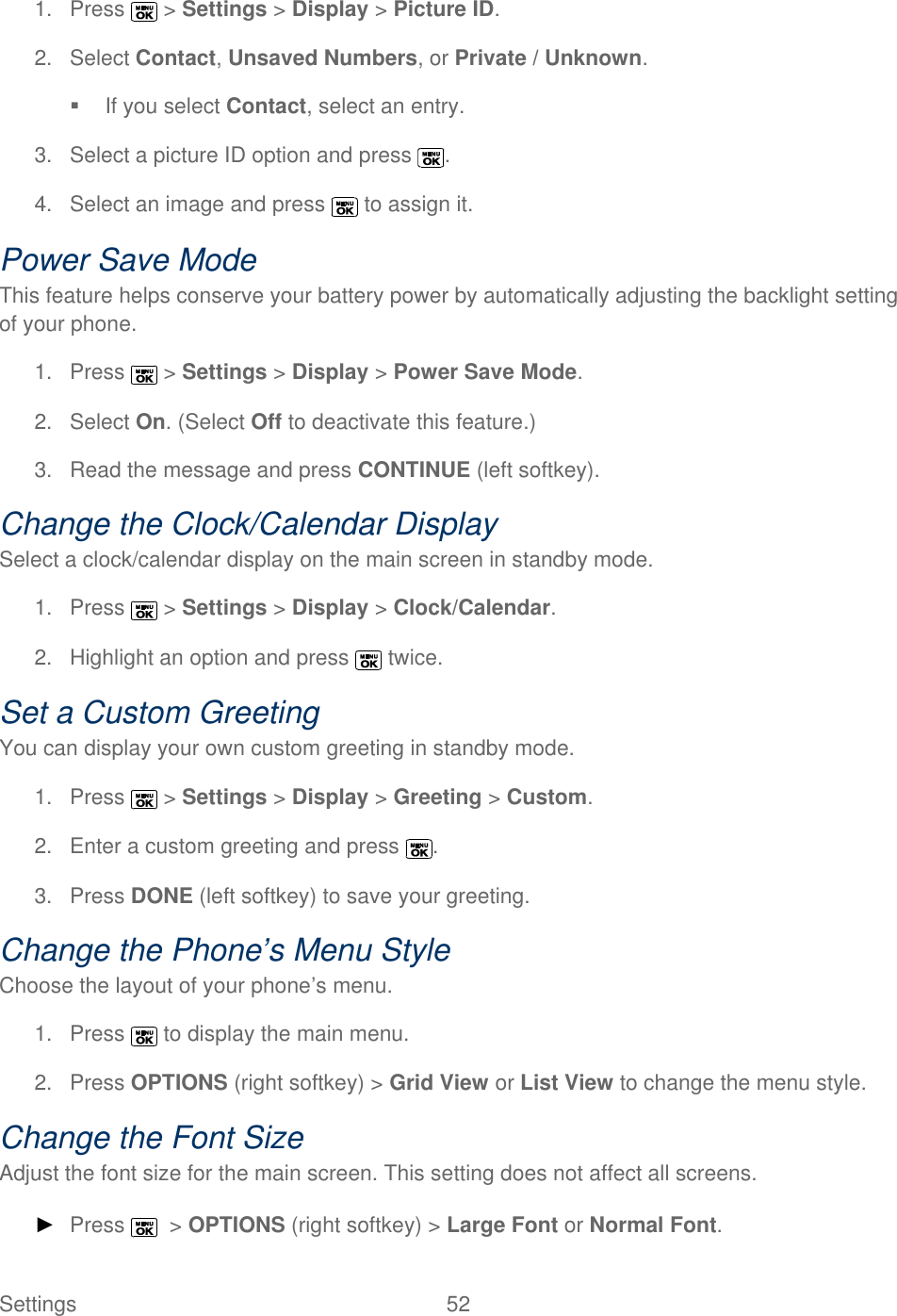  Settings  52   1.  Press   &gt; Settings &gt; Display &gt; Picture ID. 2.  Select Contact, Unsaved Numbers, or Private / Unknown.   If you select Contact, select an entry. 3.  Select a picture ID option and press  . 4.  Select an image and press   to assign it. Power Save Mode This feature helps conserve your battery power by automatically adjusting the backlight setting of your phone. 1.  Press   &gt; Settings &gt; Display &gt; Power Save Mode. 2.  Select On. (Select Off to deactivate this feature.)  3.  Read the message and press CONTINUE (left softkey). Change the Clock/Calendar Display Select a clock/calendar display on the main screen in standby mode. 1.  Press   &gt; Settings &gt; Display &gt; Clock/Calendar. 2.  Highlight an option and press   twice. Set a Custom Greeting You can display your own custom greeting in standby mode. 1.  Press   &gt; Settings &gt; Display &gt; Greeting &gt; Custom. 2.  Enter a custom greeting and press  . 3.  Press DONE (left softkey) to save your greeting. Change the Phone’s Menu Style Choose the layout of your phone’s menu. 1.  Press   to display the main menu. 2.  Press OPTIONS (right softkey) &gt; Grid View or List View to change the menu style. Change the Font Size Adjust the font size for the main screen. This setting does not affect all screens. ► Press    &gt; OPTIONS (right softkey) &gt; Large Font or Normal Font. 