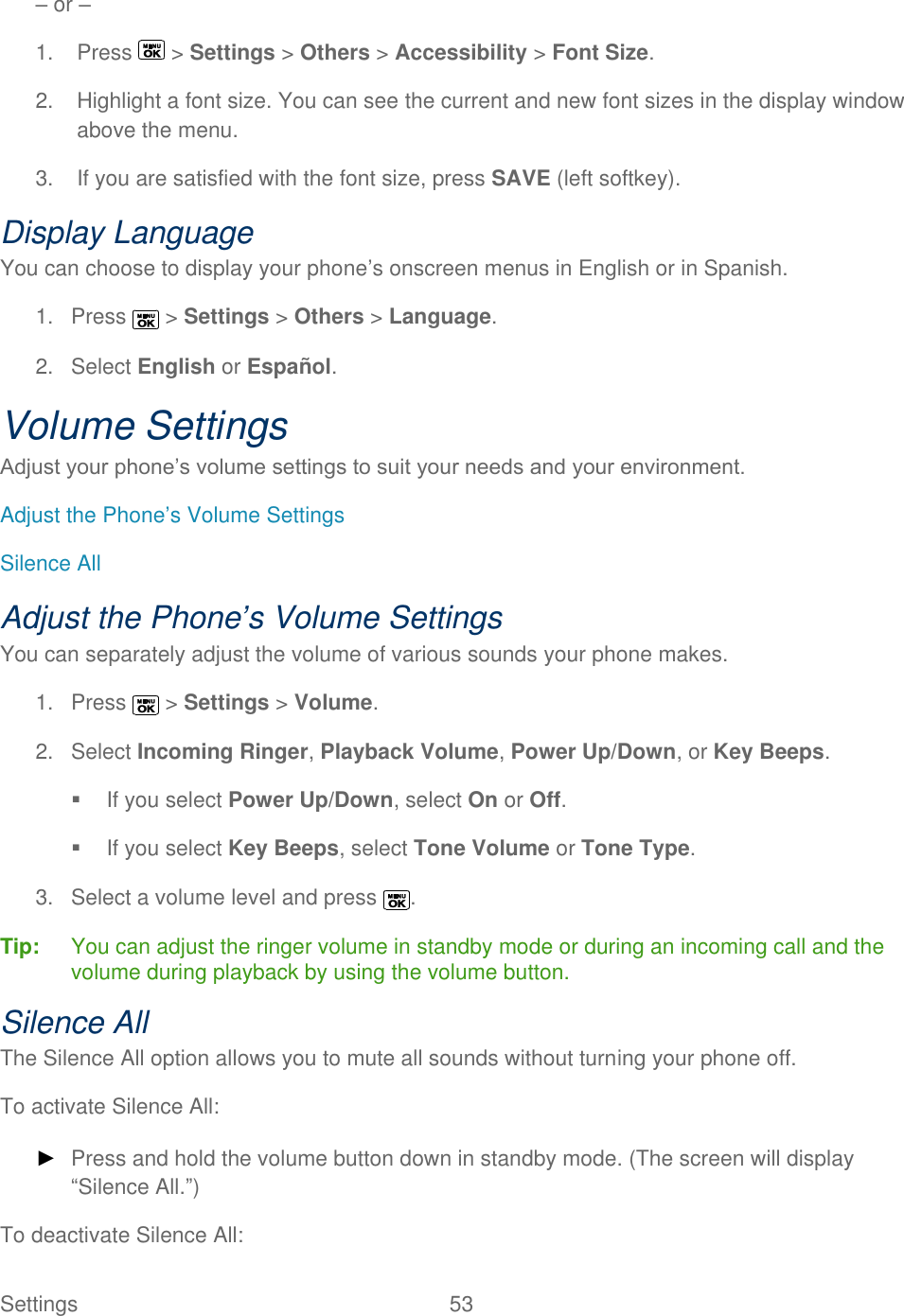  Settings  53   – or – 1.  Press   &gt; Settings &gt; Others &gt; Accessibility &gt; Font Size. 2.  Highlight a font size. You can see the current and new font sizes in the display window above the menu. 3.  If you are satisfied with the font size, press SAVE (left softkey). Display Language You can choose to display your phone’s onscreen menus in English or in Spanish. 1.  Press   &gt; Settings &gt; Others &gt; Language. 2.  Select English or Español. Volume Settings Adjust your phone’s volume settings to suit your needs and your environment. Adjust the Phone’s Volume Settings Silence All Adjust the Phone’s Volume Settings You can separately adjust the volume of various sounds your phone makes. 1.  Press   &gt; Settings &gt; Volume. 2.  Select Incoming Ringer, Playback Volume, Power Up/Down, or Key Beeps.   If you select Power Up/Down, select On or Off.   If you select Key Beeps, select Tone Volume or Tone Type. 3.  Select a volume level and press  . Tip:   You can adjust the ringer volume in standby mode or during an incoming call and the volume during playback by using the volume button. Silence All The Silence All option allows you to mute all sounds without turning your phone off. To activate Silence All: ► Press and hold the volume button down in standby mode. (The screen will display ―Silence All.‖) To deactivate Silence All: 