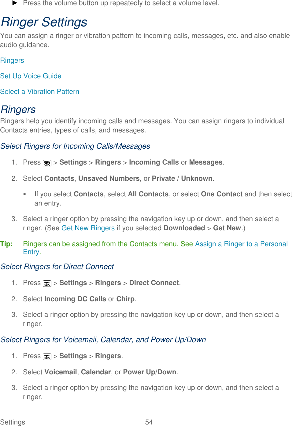  Settings  54   ► Press the volume button up repeatedly to select a volume level. Ringer Settings You can assign a ringer or vibration pattern to incoming calls, messages, etc. and also enable audio guidance. Ringers Set Up Voice Guide Select a Vibration Pattern Ringers Ringers help you identify incoming calls and messages. You can assign ringers to individual Contacts entries, types of calls, and messages. Select Ringers for Incoming Calls/Messages 1.  Press   &gt; Settings &gt; Ringers &gt; Incoming Calls or Messages. 2.  Select Contacts, Unsaved Numbers, or Private / Unknown.   If you select Contacts, select All Contacts, or select One Contact and then select an entry. 3.  Select a ringer option by pressing the navigation key up or down, and then select a ringer. (See Get New Ringers if you selected Downloaded &gt; Get New.) Tip:   Ringers can be assigned from the Contacts menu. See Assign a Ringer to a Personal Entry. Select Ringers for Direct Connect 1.  Press   &gt; Settings &gt; Ringers &gt; Direct Connect. 2.  Select Incoming DC Calls or Chirp. 3.  Select a ringer option by pressing the navigation key up or down, and then select a ringer. Select Ringers for Voicemail, Calendar, and Power Up/Down 1.  Press   &gt; Settings &gt; Ringers. 2.  Select Voicemail, Calendar, or Power Up/Down. 3.  Select a ringer option by pressing the navigation key up or down, and then select a ringer. 