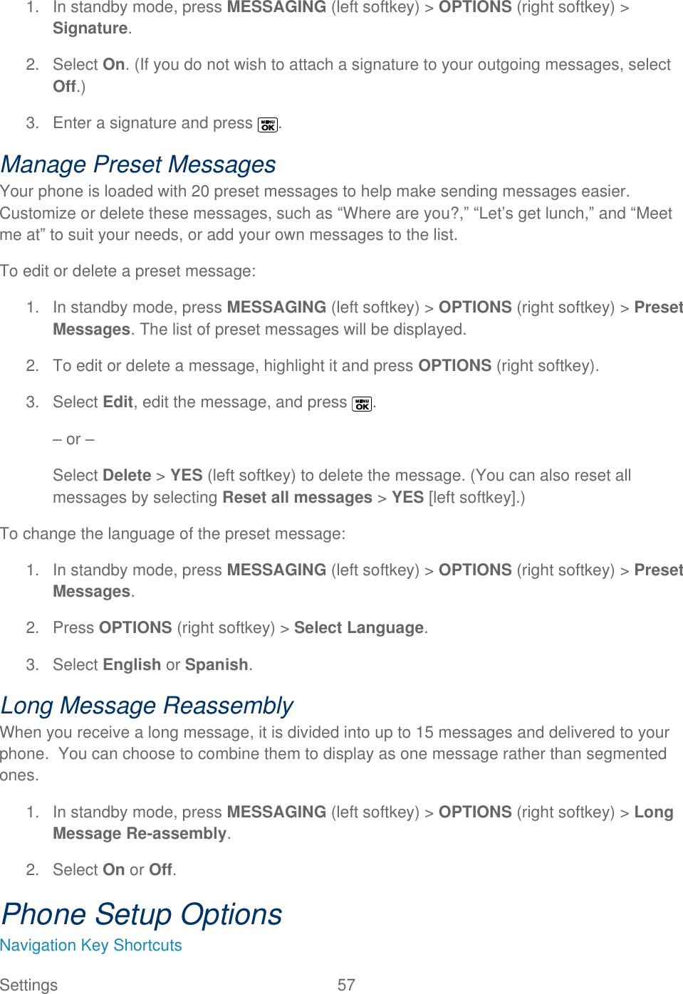  Settings  57   1.  In standby mode, press MESSAGING (left softkey) &gt; OPTIONS (right softkey) &gt; Signature.  2.  Select On. (If you do not wish to attach a signature to your outgoing messages, select Off.)  3.  Enter a signature and press  . Manage Preset Messages Your phone is loaded with 20 preset messages to help make sending messages easier. Customize or delete these messages, such as ―Where are you?,‖ ―Let’s get lunch,‖ and ―Meet me at‖ to suit your needs, or add your own messages to the list. To edit or delete a preset message: 1.  In standby mode, press MESSAGING (left softkey) &gt; OPTIONS (right softkey) &gt; Preset Messages. The list of preset messages will be displayed. 2.  To edit or delete a message, highlight it and press OPTIONS (right softkey).  3.  Select Edit, edit the message, and press  . – or – Select Delete &gt; YES (left softkey) to delete the message. (You can also reset all messages by selecting Reset all messages &gt; YES [left softkey].) To change the language of the preset message: 1.  In standby mode, press MESSAGING (left softkey) &gt; OPTIONS (right softkey) &gt; Preset Messages. 2.  Press OPTIONS (right softkey) &gt; Select Language. 3.  Select English or Spanish. Long Message Reassembly When you receive a long message, it is divided into up to 15 messages and delivered to your phone.  You can choose to combine them to display as one message rather than segmented ones. 1.  In standby mode, press MESSAGING (left softkey) &gt; OPTIONS (right softkey) &gt; Long Message Re-assembly.  2.  Select On or Off. Phone Setup Options Navigation Key Shortcuts 