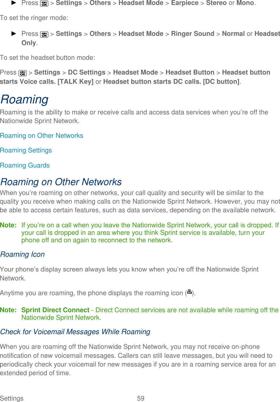  Settings  59   ► Press   &gt; Settings &gt; Others &gt; Headset Mode &gt; Earpiece &gt; Stereo or Mono. To set the ringer mode: ► Press   &gt; Settings &gt; Others &gt; Headset Mode &gt; Ringer Sound &gt; Normal or Headset Only. To set the headset button mode: Press   &gt; Settings &gt; DC Settings &gt; Headset Mode &gt; Headset Button &gt; Headset button starts Voice calls. [TALK Key] or Headset button starts DC calls. [DC button]. Roaming Roaming is the ability to make or receive calls and access data services when you’re off the Nationwide Sprint Network.  Roaming on Other Networks Roaming Settings Roaming Guards Roaming on Other Networks When you’re roaming on other networks, your call quality and security will be similar to the quality you receive when making calls on the Nationwide Sprint Network. However, you may not be able to access certain features, such as data services, depending on the available network. Note: If you’re on a call when you leave the Nationwide Sprint Network, your call is dropped. If your call is dropped in an area where you think Sprint service is available, turn your phone off and on again to reconnect to the network. Roaming Icon Your phone’s display screen always lets you know when you’re off the Nationwide Sprint Network.  Anytime you are roaming, the phone displays the roaming icon ( ). Note: Sprint Direct Connect - Direct Connect services are not available while roaming off the Nationwide Sprint Network. Check for Voicemail Messages While Roaming When you are roaming off the Nationwide Sprint Network, you may not receive on-phone notification of new voicemail messages. Callers can still leave messages, but you will need to periodically check your voicemail for new messages if you are in a roaming service area for an extended period of time. 