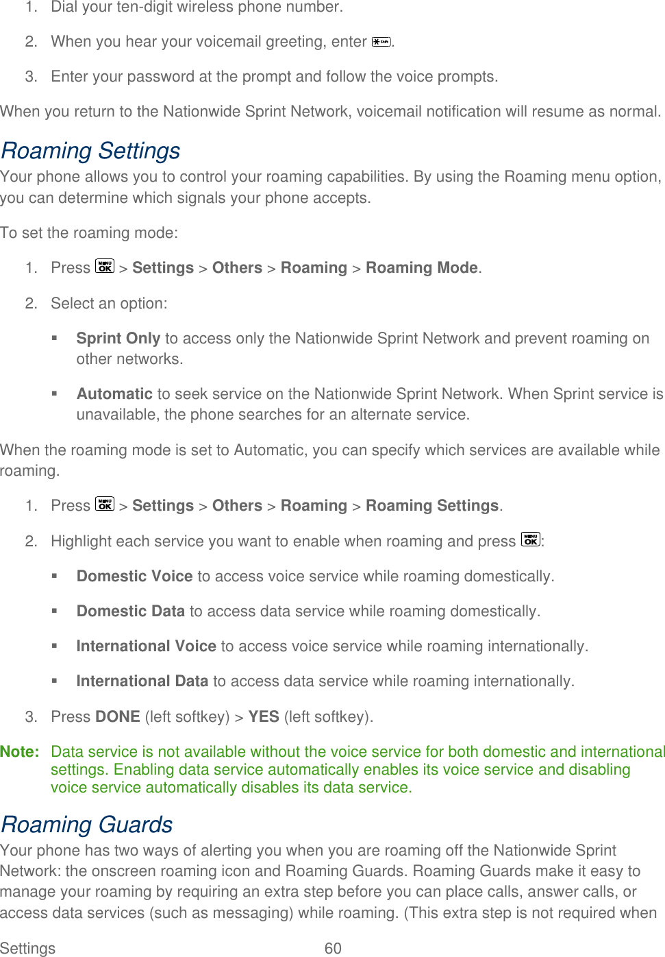  Settings  60   1.  Dial your ten-digit wireless phone number. 2.  When you hear your voicemail greeting, enter  . 3.  Enter your password at the prompt and follow the voice prompts. When you return to the Nationwide Sprint Network, voicemail notification will resume as normal. Roaming Settings Your phone allows you to control your roaming capabilities. By using the Roaming menu option, you can determine which signals your phone accepts. To set the roaming mode: 1.  Press   &gt; Settings &gt; Others &gt; Roaming &gt; Roaming Mode. 2.  Select an option:  Sprint Only to access only the Nationwide Sprint Network and prevent roaming on other networks.  Automatic to seek service on the Nationwide Sprint Network. When Sprint service is unavailable, the phone searches for an alternate service. When the roaming mode is set to Automatic, you can specify which services are available while roaming. 1.  Press   &gt; Settings &gt; Others &gt; Roaming &gt; Roaming Settings. 2.  Highlight each service you want to enable when roaming and press  :  Domestic Voice to access voice service while roaming domestically.  Domestic Data to access data service while roaming domestically.  International Voice to access voice service while roaming internationally.  International Data to access data service while roaming internationally. 3.  Press DONE (left softkey) &gt; YES (left softkey). Note:  Data service is not available without the voice service for both domestic and international settings. Enabling data service automatically enables its voice service and disabling voice service automatically disables its data service. Roaming Guards Your phone has two ways of alerting you when you are roaming off the Nationwide Sprint Network: the onscreen roaming icon and Roaming Guards. Roaming Guards make it easy to manage your roaming by requiring an extra step before you can place calls, answer calls, or access data services (such as messaging) while roaming. (This extra step is not required when 