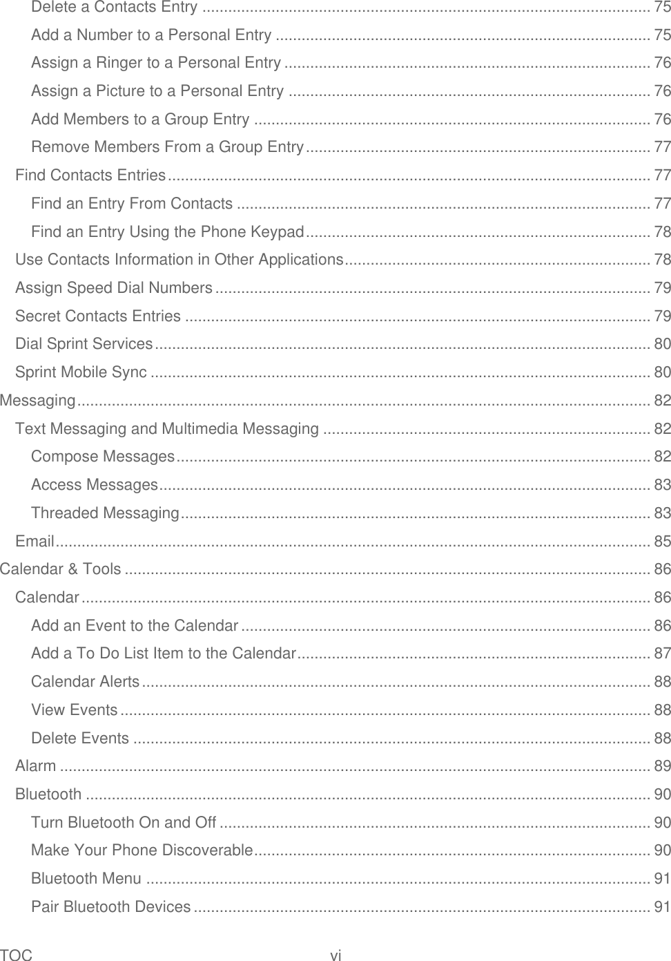 TOC  vi   Delete a Contacts Entry ........................................................................................................ 75 Add a Number to a Personal Entry ....................................................................................... 75 Assign a Ringer to a Personal Entry ..................................................................................... 76 Assign a Picture to a Personal Entry .................................................................................... 76 Add Members to a Group Entry ............................................................................................ 76 Remove Members From a Group Entry ................................................................................ 77 Find Contacts Entries ................................................................................................................ 77 Find an Entry From Contacts ................................................................................................ 77 Find an Entry Using the Phone Keypad ................................................................................ 78 Use Contacts Information in Other Applications ....................................................................... 78 Assign Speed Dial Numbers ..................................................................................................... 79 Secret Contacts Entries ............................................................................................................ 79 Dial Sprint Services ................................................................................................................... 80 Sprint Mobile Sync .................................................................................................................... 80 Messaging ..................................................................................................................................... 82 Text Messaging and Multimedia Messaging ............................................................................ 82 Compose Messages .............................................................................................................. 82 Access Messages .................................................................................................................. 83 Threaded Messaging ............................................................................................................. 83 Email .......................................................................................................................................... 85 Calendar &amp; Tools .......................................................................................................................... 86 Calendar .................................................................................................................................... 86 Add an Event to the Calendar ............................................................................................... 86 Add a To Do List Item to the Calendar .................................................................................. 87 Calendar Alerts ...................................................................................................................... 88 View Events ........................................................................................................................... 88 Delete Events ........................................................................................................................ 88 Alarm ......................................................................................................................................... 89 Bluetooth ................................................................................................................................... 90 Turn Bluetooth On and Off .................................................................................................... 90 Make Your Phone Discoverable ............................................................................................ 90 Bluetooth Menu ..................................................................................................................... 91 Pair Bluetooth Devices .......................................................................................................... 91 