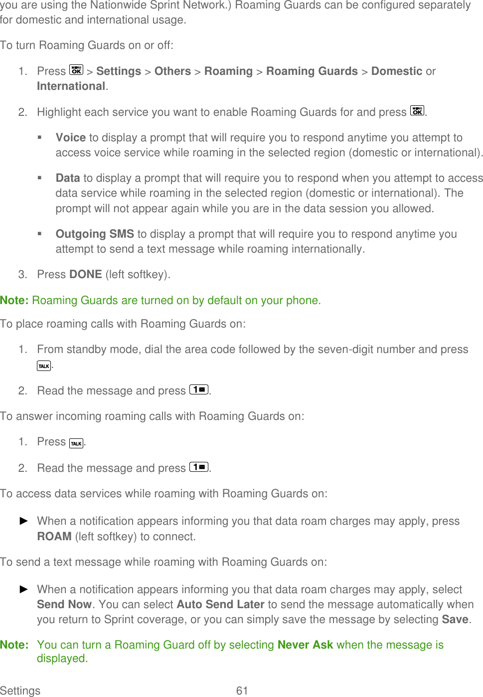  Settings  61   you are using the Nationwide Sprint Network.) Roaming Guards can be configured separately for domestic and international usage. To turn Roaming Guards on or off: 1.  Press   &gt; Settings &gt; Others &gt; Roaming &gt; Roaming Guards &gt; Domestic or International. 2.  Highlight each service you want to enable Roaming Guards for and press  .  Voice to display a prompt that will require you to respond anytime you attempt to access voice service while roaming in the selected region (domestic or international).  Data to display a prompt that will require you to respond when you attempt to access data service while roaming in the selected region (domestic or international). The prompt will not appear again while you are in the data session you allowed.  Outgoing SMS to display a prompt that will require you to respond anytime you attempt to send a text message while roaming internationally. 3.  Press DONE (left softkey). Note: Roaming Guards are turned on by default on your phone. To place roaming calls with Roaming Guards on: 1.  From standby mode, dial the area code followed by the seven-digit number and press . 2.  Read the message and press  . To answer incoming roaming calls with Roaming Guards on: 1.  Press  . 2.  Read the message and press  . To access data services while roaming with Roaming Guards on: ► When a notification appears informing you that data roam charges may apply, press ROAM (left softkey) to connect. To send a text message while roaming with Roaming Guards on: ► When a notification appears informing you that data roam charges may apply, select Send Now. You can select Auto Send Later to send the message automatically when you return to Sprint coverage, or you can simply save the message by selecting Save. Note:  You can turn a Roaming Guard off by selecting Never Ask when the message is displayed. 