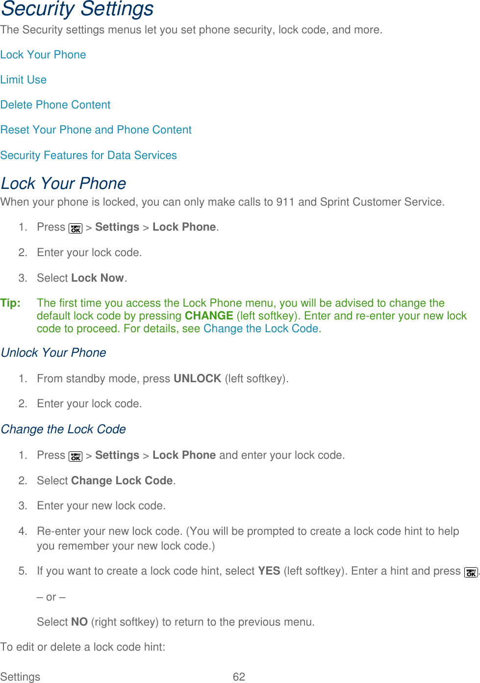  Settings  62   Security Settings The Security settings menus let you set phone security, lock code, and more. Lock Your Phone Limit Use Delete Phone Content Reset Your Phone and Phone Content Security Features for Data Services Lock Your Phone When your phone is locked, you can only make calls to 911 and Sprint Customer Service. 1.  Press   &gt; Settings &gt; Lock Phone. 2.  Enter your lock code. 3.  Select Lock Now. Tip:   The first time you access the Lock Phone menu, you will be advised to change the default lock code by pressing CHANGE (left softkey). Enter and re-enter your new lock code to proceed. For details, see Change the Lock Code. Unlock Your Phone 1.  From standby mode, press UNLOCK (left softkey). 2.  Enter your lock code. Change the Lock Code 1.  Press   &gt; Settings &gt; Lock Phone and enter your lock code. 2.  Select Change Lock Code. 3.  Enter your new lock code. 4. Re-enter your new lock code. (You will be prompted to create a lock code hint to help you remember your new lock code.) 5.  If you want to create a lock code hint, select YES (left softkey). Enter a hint and press  . – or – Select NO (right softkey) to return to the previous menu. To edit or delete a lock code hint:  