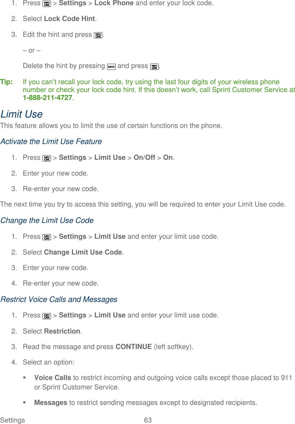  Settings  63   1.  Press   &gt; Settings &gt; Lock Phone and enter your lock code. 2.  Select Lock Code Hint. 3.  Edit the hint and press  . – or – Delete the hint by pressing   and press  . Tip:   If you can’t recall your lock code, try using the last four digits of your wireless phone number or check your lock code hint. If this doesn’t work, call Sprint Customer Service at 1-888-211-4727. Limit Use This feature allows you to limit the use of certain functions on the phone. Activate the Limit Use Feature 1.  Press   &gt; Settings &gt; Limit Use &gt; On/Off &gt; On. 2.  Enter your new code. 3. Re-enter your new code.  The next time you try to access this setting, you will be required to enter your Limit Use code. Change the Limit Use Code 1.  Press   &gt; Settings &gt; Limit Use and enter your limit use code. 2.  Select Change Limit Use Code. 3.  Enter your new code. 4. Re-enter your new code. Restrict Voice Calls and Messages 1.  Press   &gt; Settings &gt; Limit Use and enter your limit use code. 2.  Select Restriction. 3.  Read the message and press CONTINUE (left softkey). 4.  Select an option:  Voice Calls to restrict incoming and outgoing voice calls except those placed to 911 or Sprint Customer Service.  Messages to restrict sending messages except to designated recipients. 