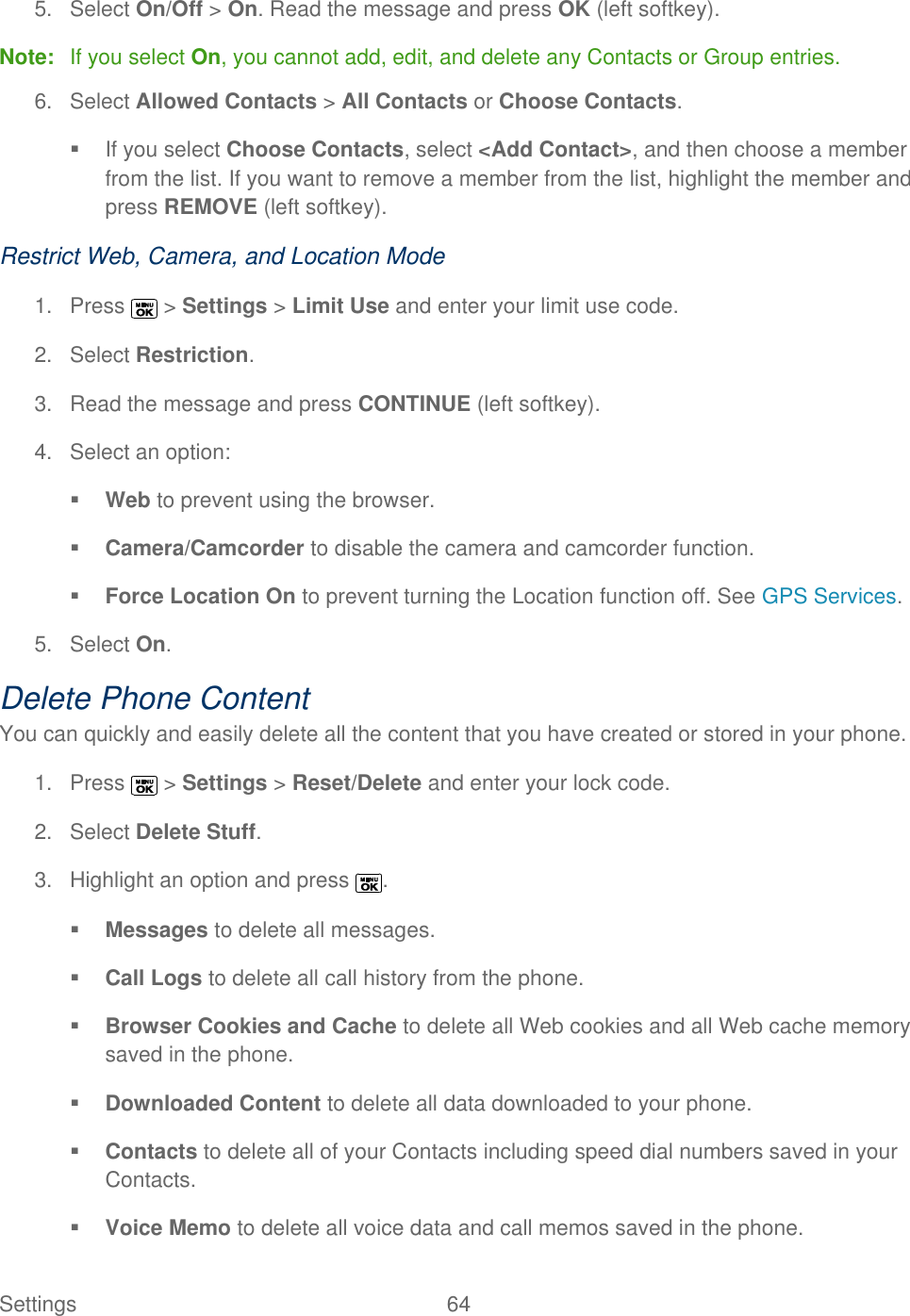  Settings  64   5.  Select On/Off &gt; On. Read the message and press OK (left softkey). Note:  If you select On, you cannot add, edit, and delete any Contacts or Group entries. 6.  Select Allowed Contacts &gt; All Contacts or Choose Contacts.   If you select Choose Contacts, select &lt;Add Contact&gt;, and then choose a member from the list. If you want to remove a member from the list, highlight the member and press REMOVE (left softkey). Restrict Web, Camera, and Location Mode 1.  Press   &gt; Settings &gt; Limit Use and enter your limit use code. 2.  Select Restriction. 3.  Read the message and press CONTINUE (left softkey). 4.  Select an option:  Web to prevent using the browser.  Camera/Camcorder to disable the camera and camcorder function.  Force Location On to prevent turning the Location function off. See GPS Services. 5.  Select On. Delete Phone Content You can quickly and easily delete all the content that you have created or stored in your phone. 1.  Press   &gt; Settings &gt; Reset/Delete and enter your lock code. 2.  Select Delete Stuff. 3.  Highlight an option and press  .  Messages to delete all messages.  Call Logs to delete all call history from the phone.  Browser Cookies and Cache to delete all Web cookies and all Web cache memory saved in the phone.  Downloaded Content to delete all data downloaded to your phone.  Contacts to delete all of your Contacts including speed dial numbers saved in your Contacts.  Voice Memo to delete all voice data and call memos saved in the phone. 