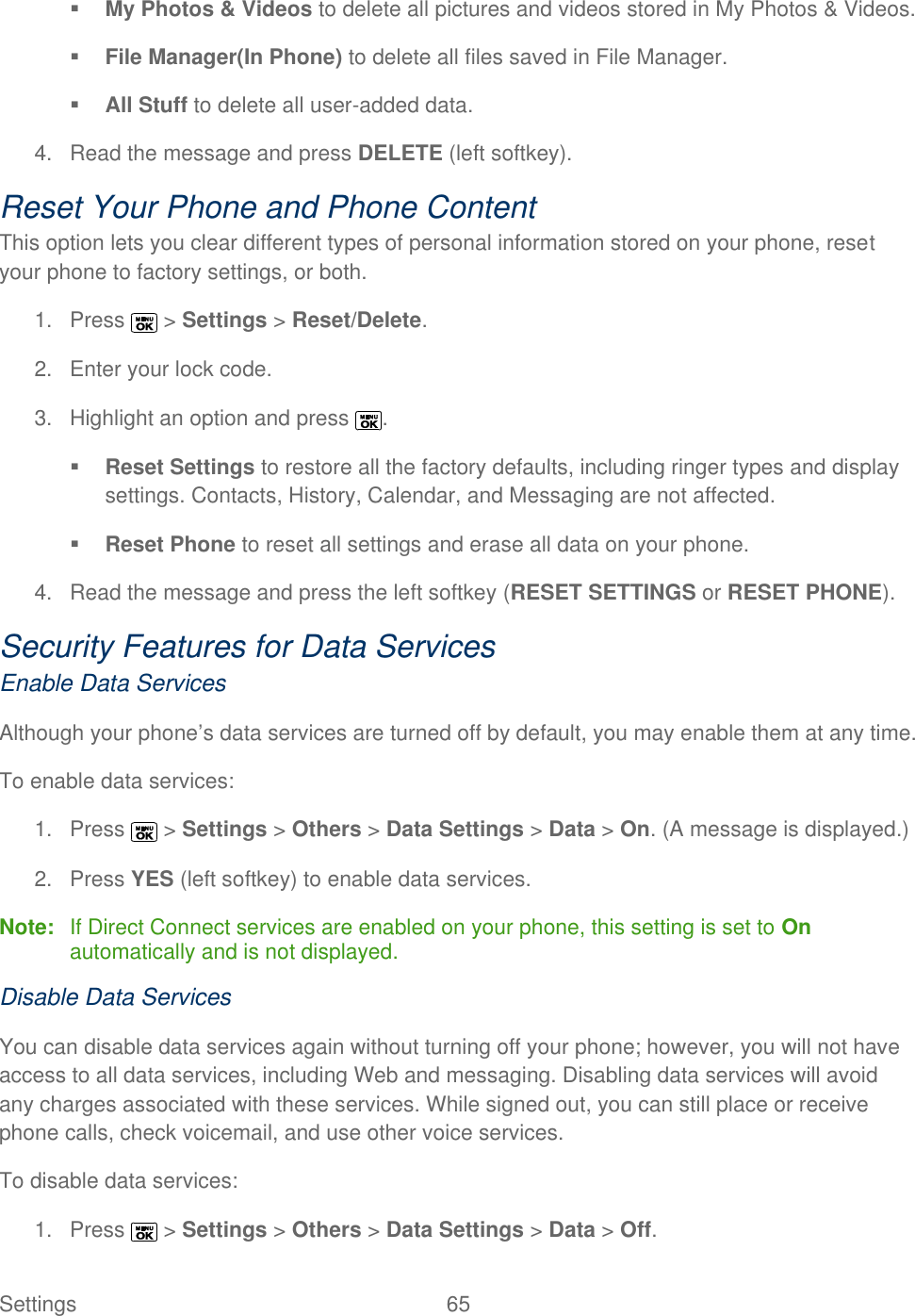 Settings  65    My Photos &amp; Videos to delete all pictures and videos stored in My Photos &amp; Videos.  File Manager(In Phone) to delete all files saved in File Manager.  All Stuff to delete all user-added data. 4.  Read the message and press DELETE (left softkey). Reset Your Phone and Phone Content This option lets you clear different types of personal information stored on your phone, reset your phone to factory settings, or both. 1.  Press   &gt; Settings &gt; Reset/Delete. 2.  Enter your lock code. 3.  Highlight an option and press  .  Reset Settings to restore all the factory defaults, including ringer types and display settings. Contacts, History, Calendar, and Messaging are not affected.  Reset Phone to reset all settings and erase all data on your phone. 4.  Read the message and press the left softkey (RESET SETTINGS or RESET PHONE). Security Features for Data Services Enable Data Services Although your phone’s data services are turned off by default, you may enable them at any time. To enable data services: 1.  Press   &gt; Settings &gt; Others &gt; Data Settings &gt; Data &gt; On. (A message is displayed.) 2.  Press YES (left softkey) to enable data services. Note:  If Direct Connect services are enabled on your phone, this setting is set to On automatically and is not displayed. Disable Data Services You can disable data services again without turning off your phone; however, you will not have access to all data services, including Web and messaging. Disabling data services will avoid any charges associated with these services. While signed out, you can still place or receive phone calls, check voicemail, and use other voice services. To disable data services: 1.  Press   &gt; Settings &gt; Others &gt; Data Settings &gt; Data &gt; Off.  