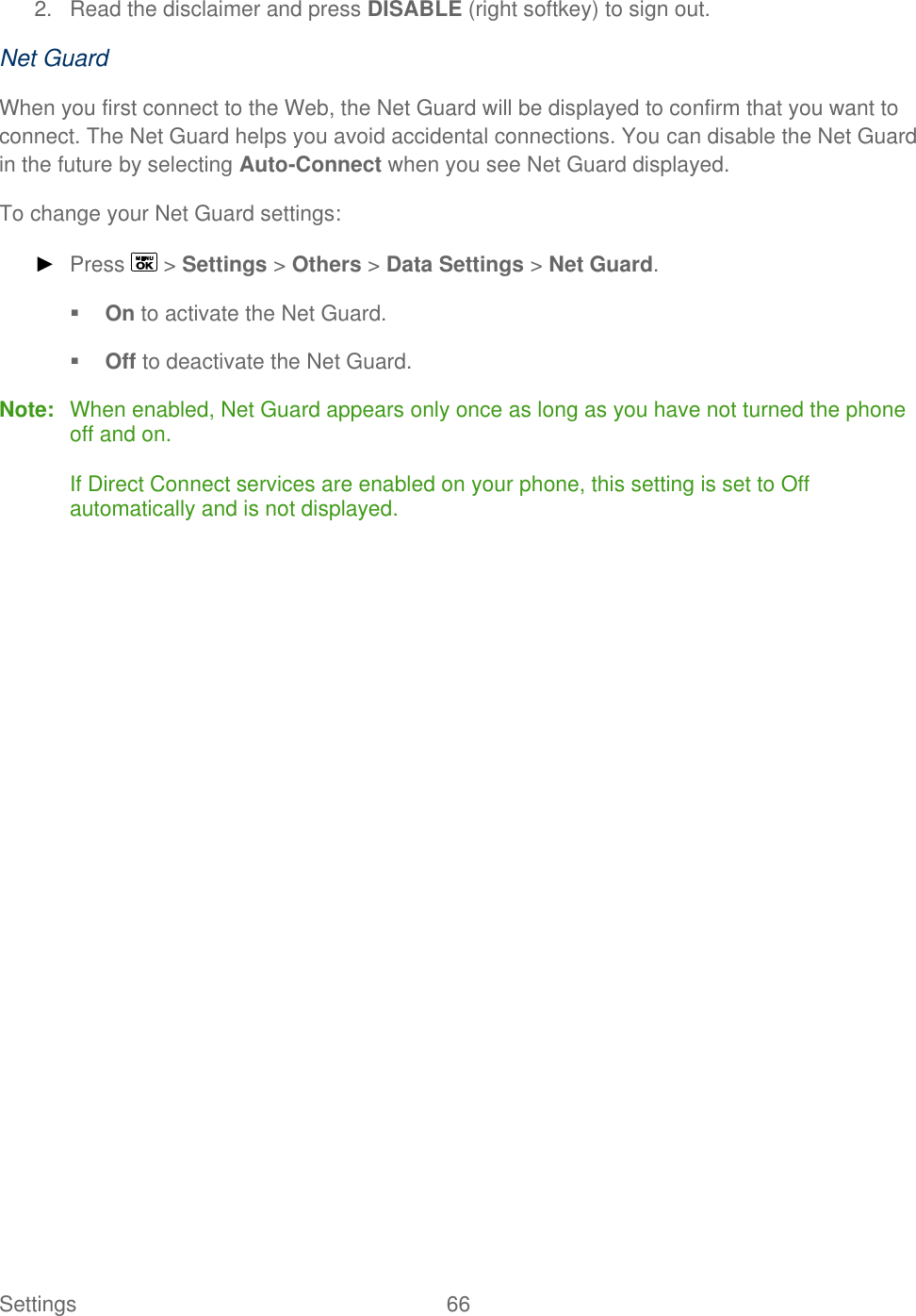  Settings  66   2.  Read the disclaimer and press DISABLE (right softkey) to sign out. Net Guard When you first connect to the Web, the Net Guard will be displayed to confirm that you want to connect. The Net Guard helps you avoid accidental connections. You can disable the Net Guard in the future by selecting Auto-Connect when you see Net Guard displayed. To change your Net Guard settings: ► Press   &gt; Settings &gt; Others &gt; Data Settings &gt; Net Guard.  On to activate the Net Guard.  Off to deactivate the Net Guard. Note:  When enabled, Net Guard appears only once as long as you have not turned the phone off and on.  If Direct Connect services are enabled on your phone, this setting is set to Off automatically and is not displayed.  