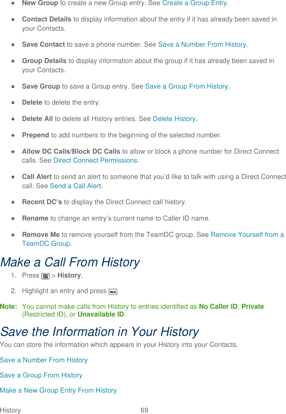  History   69   ● New Group to create a new Group entry. See Create a Group Entry. ● Contact Details to display information about the entry if it has already been saved in your Contacts. ● Save Contact to save a phone number. See Save a Number From History. ● Group Details to display information about the group if it has already been saved in your Contacts. ● Save Group to save a Group entry. See Save a Group From History. ● Delete to delete the entry. ● Delete All to delete all History entries. See Delete History. ● Prepend to add numbers to the beginning of the selected number. ● Allow DC Calls/Block DC Calls to allow or block a phone number for Direct Connect calls. See Direct Connect Permissions. ● Call Alert to send an alert to someone that you’d like to talk with using a Direct Connect call. See Send a Call Alert. ● Recent DC’s to display the Direct Connect call history. ● Rename to change an entry’s current name to Caller ID name. ● Remove Me to remove yourself from the TeamDC group. See Remove Yourself from a TeamDC Group. Make a Call From History 1.  Press   &gt; History. 2.  Highlight an entry and press  . Note:  You cannot make calls from History to entries identified as No Caller ID, Private (Restricted ID), or Unavailable ID. Save the Information in Your History You can store the information which appears in your History into your Contacts.  Save a Number From History Save a Group From History Make a New Group Entry From History 