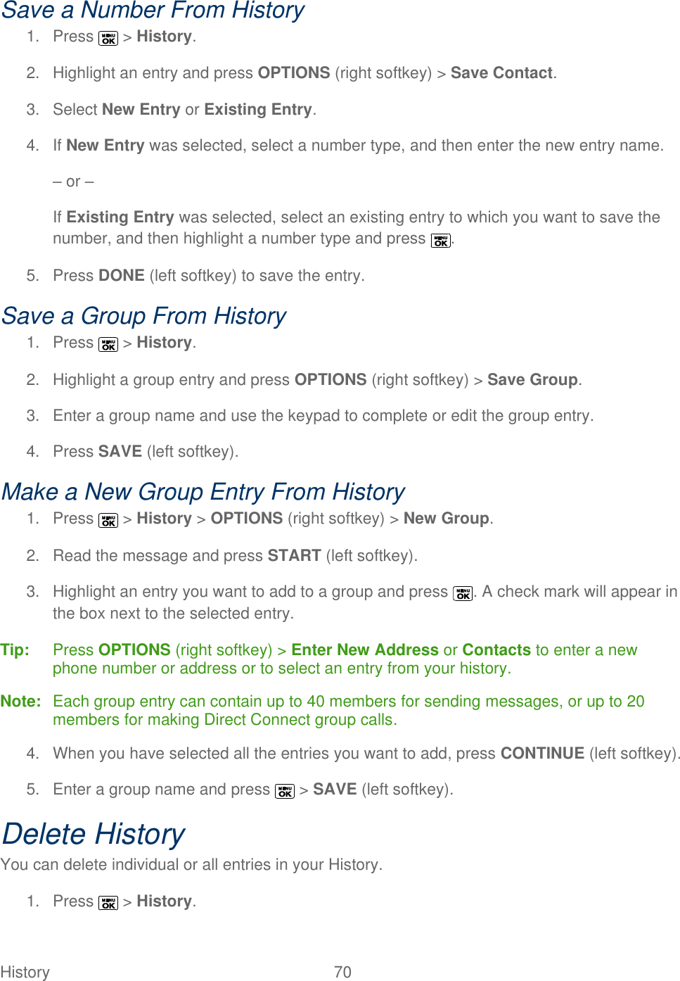  History   70   Save a Number From History 1.  Press   &gt; History. 2.  Highlight an entry and press OPTIONS (right softkey) &gt; Save Contact. 3.  Select New Entry or Existing Entry. 4. If New Entry was selected, select a number type, and then enter the new entry name. – or – If Existing Entry was selected, select an existing entry to which you want to save the number, and then highlight a number type and press  . 5.  Press DONE (left softkey) to save the entry. Save a Group From History 1.  Press   &gt; History. 2.  Highlight a group entry and press OPTIONS (right softkey) &gt; Save Group. 3.  Enter a group name and use the keypad to complete or edit the group entry. 4.  Press SAVE (left softkey). Make a New Group Entry From History 1.  Press   &gt; History &gt; OPTIONS (right softkey) &gt; New Group. 2.  Read the message and press START (left softkey). 3.  Highlight an entry you want to add to a group and press  . A check mark will appear in the box next to the selected entry. Tip:   Press OPTIONS (right softkey) &gt; Enter New Address or Contacts to enter a new phone number or address or to select an entry from your history. Note:   Each group entry can contain up to 40 members for sending messages, or up to 20 members for making Direct Connect group calls. 4.  When you have selected all the entries you want to add, press CONTINUE (left softkey). 5.  Enter a group name and press   &gt; SAVE (left softkey). Delete History You can delete individual or all entries in your History. 1.  Press   &gt; History. 