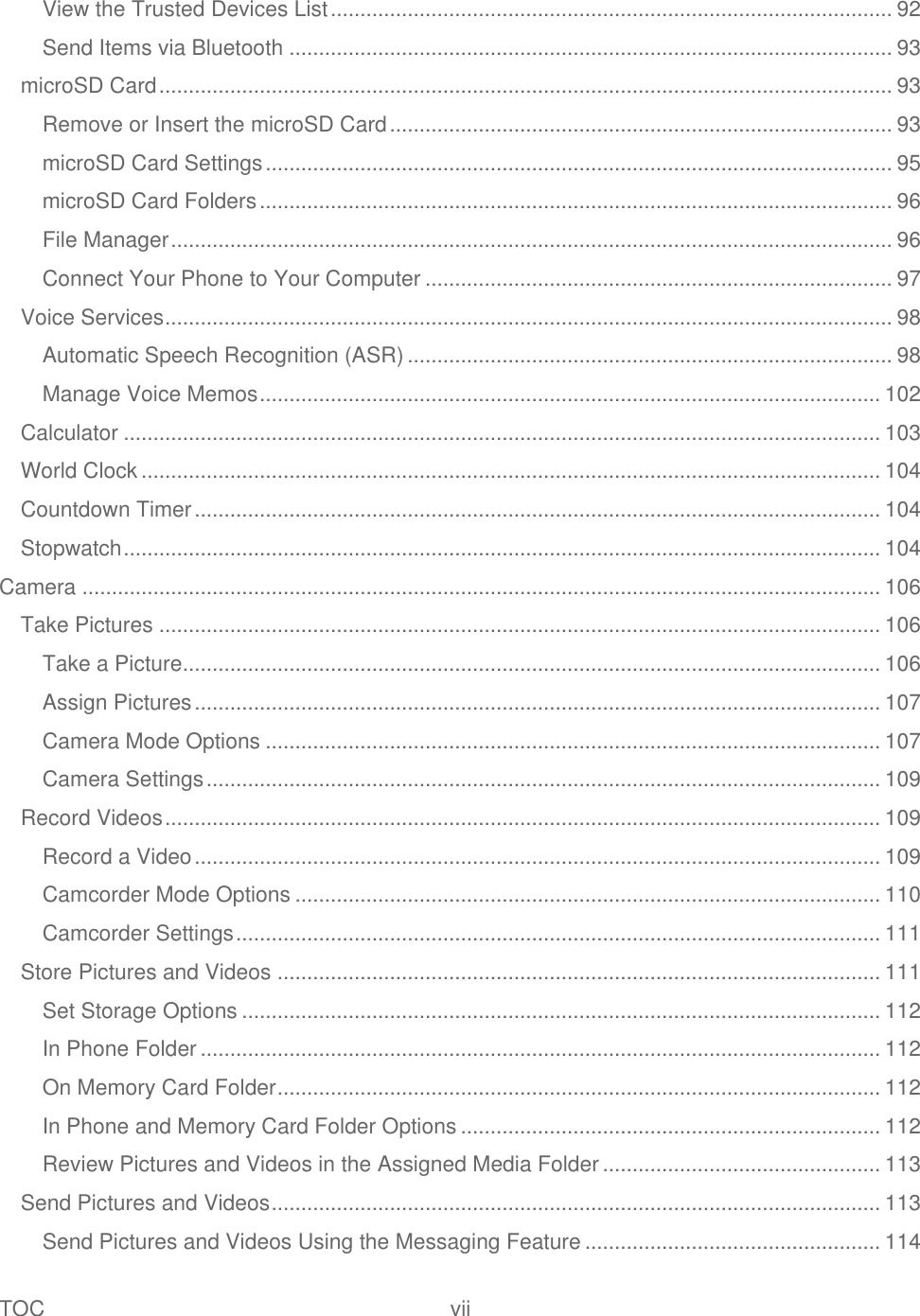 TOC  vii   View the Trusted Devices List ............................................................................................... 92 Send Items via Bluetooth ...................................................................................................... 93 microSD Card ............................................................................................................................ 93 Remove or Insert the microSD Card ..................................................................................... 93 microSD Card Settings .......................................................................................................... 95 microSD Card Folders ........................................................................................................... 96 File Manager .......................................................................................................................... 96 Connect Your Phone to Your Computer ............................................................................... 97 Voice Services ........................................................................................................................... 98 Automatic Speech Recognition (ASR) .................................................................................. 98 Manage Voice Memos ......................................................................................................... 102 Calculator ................................................................................................................................ 103 World Clock ............................................................................................................................. 104 Countdown Timer .................................................................................................................... 104 Stopwatch ................................................................................................................................ 104 Camera ....................................................................................................................................... 106 Take Pictures .......................................................................................................................... 106 Take a Picture ...................................................................................................................... 106 Assign Pictures .................................................................................................................... 107 Camera Mode Options ........................................................................................................ 107 Camera Settings .................................................................................................................. 109 Record Videos ......................................................................................................................... 109 Record a Video .................................................................................................................... 109 Camcorder Mode Options ................................................................................................... 110 Camcorder Settings ............................................................................................................. 111 Store Pictures and Videos ...................................................................................................... 111 Set Storage Options ............................................................................................................ 112 In Phone Folder ................................................................................................................... 112 On Memory Card Folder ...................................................................................................... 112 In Phone and Memory Card Folder Options ....................................................................... 112 Review Pictures and Videos in the Assigned Media Folder ............................................... 113 Send Pictures and Videos ....................................................................................................... 113 Send Pictures and Videos Using the Messaging Feature .................................................. 114 