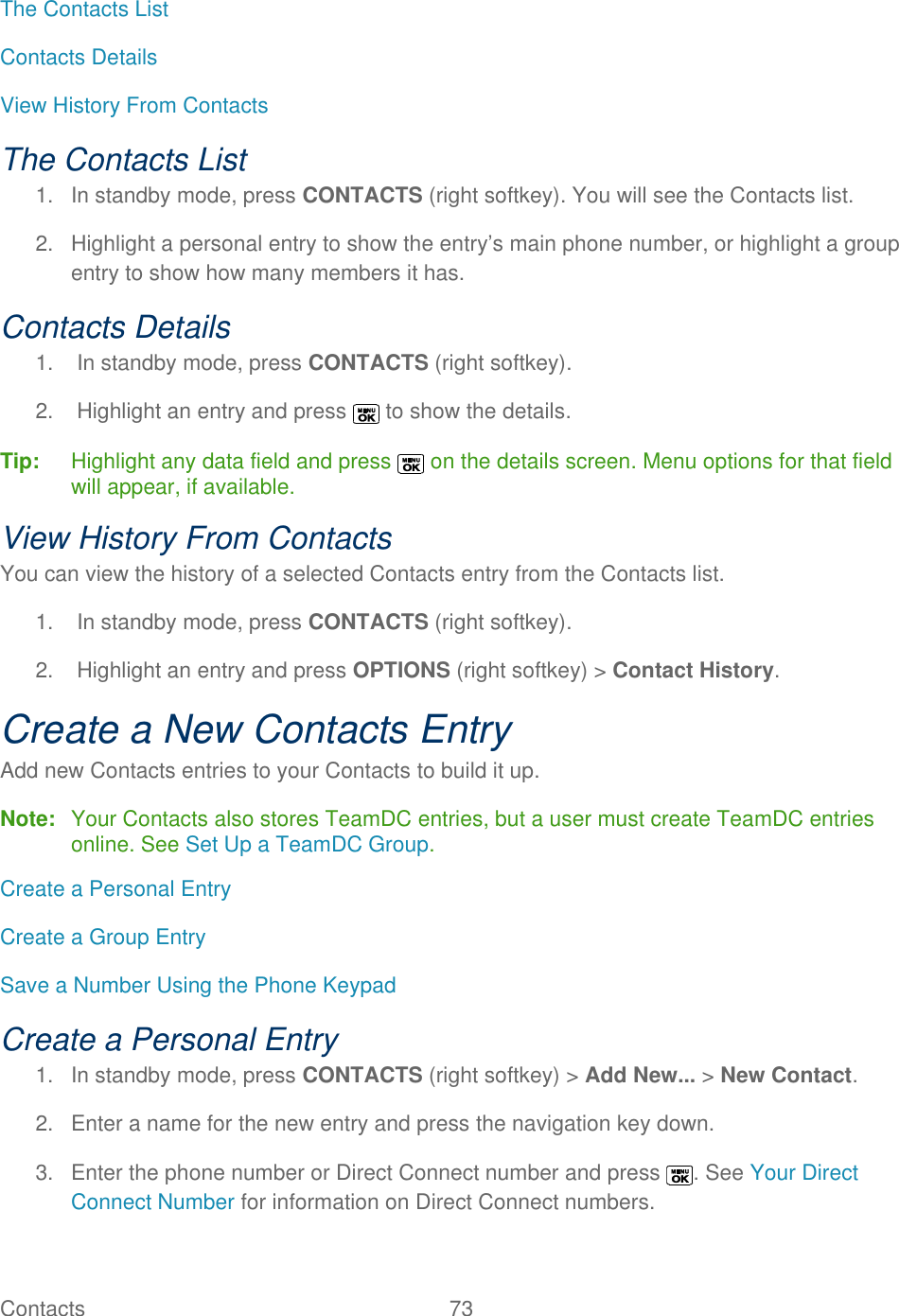  Contacts   73   The Contacts List Contacts Details View History From Contacts The Contacts List 1.  In standby mode, press CONTACTS (right softkey). You will see the Contacts list. 2.  Highlight a personal entry to show the entry’s main phone number, or highlight a group entry to show how many members it has. Contacts Details 1.  In standby mode, press CONTACTS (right softkey).  2.  Highlight an entry and press   to show the details. Tip:   Highlight any data field and press   on the details screen. Menu options for that field will appear, if available. View History From Contacts You can view the history of a selected Contacts entry from the Contacts list. 1.  In standby mode, press CONTACTS (right softkey).  2.  Highlight an entry and press OPTIONS (right softkey) &gt; Contact History. Create a New Contacts Entry Add new Contacts entries to your Contacts to build it up. Note:  Your Contacts also stores TeamDC entries, but a user must create TeamDC entries online. See Set Up a TeamDC Group. Create a Personal Entry Create a Group Entry Save a Number Using the Phone Keypad Create a Personal Entry 1.  In standby mode, press CONTACTS (right softkey) &gt; Add New... &gt; New Contact. 2.  Enter a name for the new entry and press the navigation key down. 3.  Enter the phone number or Direct Connect number and press  . See Your Direct Connect Number for information on Direct Connect numbers. 