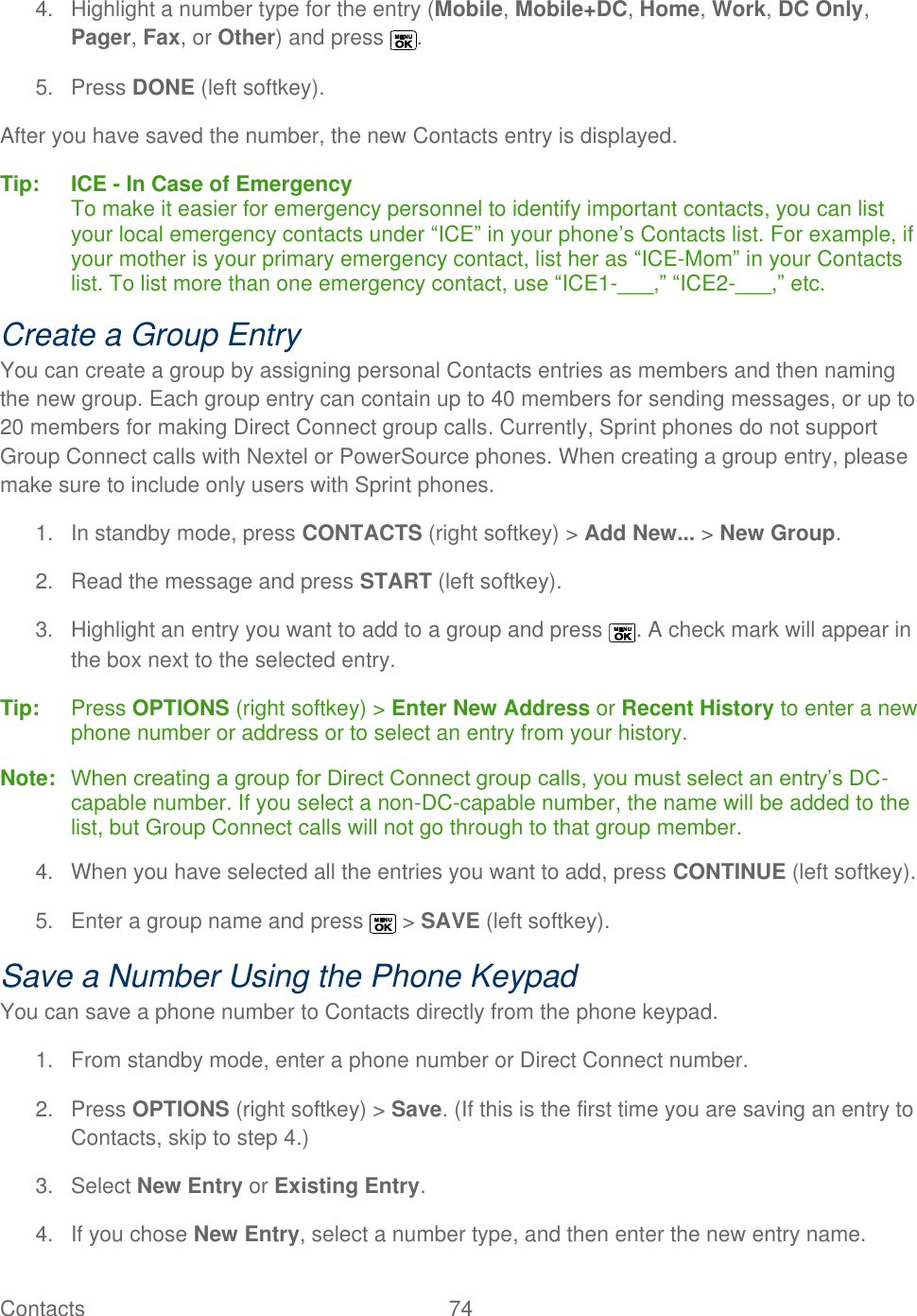  Contacts   74   4.  Highlight a number type for the entry (Mobile, Mobile+DC, Home, Work, DC Only, Pager, Fax, or Other) and press  . 5.  Press DONE (left softkey). After you have saved the number, the new Contacts entry is displayed. Tip:   ICE - In Case of Emergency To make it easier for emergency personnel to identify important contacts, you can list your local emergency contacts under ―ICE‖ in your phone’s Contacts list. For example, if your mother is your primary emergency contact, list her as ―ICE-Mom‖ in your Contacts list. To list more than one emergency contact, use ―ICE1-___,‖ ―ICE2-___,‖ etc. Create a Group Entry You can create a group by assigning personal Contacts entries as members and then naming the new group. Each group entry can contain up to 40 members for sending messages, or up to 20 members for making Direct Connect group calls. Currently, Sprint phones do not support Group Connect calls with Nextel or PowerSource phones. When creating a group entry, please make sure to include only users with Sprint phones. 1.  In standby mode, press CONTACTS (right softkey) &gt; Add New... &gt; New Group. 2.  Read the message and press START (left softkey). 3.  Highlight an entry you want to add to a group and press  . A check mark will appear in the box next to the selected entry. Tip:   Press OPTIONS (right softkey) &gt; Enter New Address or Recent History to enter a new phone number or address or to select an entry from your history. Note:   When creating a group for Direct Connect group calls, you must select an entry’s DC-capable number. If you select a non-DC-capable number, the name will be added to the list, but Group Connect calls will not go through to that group member. 4.  When you have selected all the entries you want to add, press CONTINUE (left softkey). 5.  Enter a group name and press   &gt; SAVE (left softkey). Save a Number Using the Phone Keypad You can save a phone number to Contacts directly from the phone keypad. 1.  From standby mode, enter a phone number or Direct Connect number. 2.  Press OPTIONS (right softkey) &gt; Save. (If this is the first time you are saving an entry to Contacts, skip to step 4.) 3. Select New Entry or Existing Entry. 4.  If you chose New Entry, select a number type, and then enter the new entry name. 